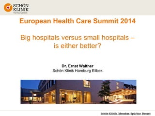 European Health Care Summit 2014
Big hospitals versus small hospitals –
is either better?
Dr. Ernst Walther
Schön Klinik Hamburg Eilbek

 