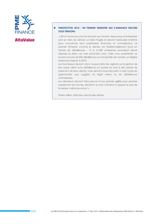 

PERSPECTIVES 2014 : UN PREMIER TRIMESTRE QUI S’ANNONCE ENCORE
SOUS TENSIONS
« 2014 s’annonce une fois encore sous tension. Beaucoup d’entreprises
sont en train de clôturer un bilan fragile et devront redoubler d’efforts
pour convaincre leurs partenaires financiers et commerciaux. Le
premier trimestre, comme le dernier, est traditionnellement lourd en
termes de défaillances ; 15 à 16 000 entreprises pourraient devoir
déposer le bilan ces trois prochains mois. Cela nous projetterait sur
environ encore 60 000 défaillances sur l’ensemble de l’année, en légère
baisse par rapport à 2013.
Les fournisseurs devront donc toujours être très vigilants sur la gestion de
leur risque client (une défaillance sur quatre est due à des retards de
paiement de leurs clients), mais devront aussi être prêts à saisir toutes les
opportunités que suggère ce léger mieux sur les défaillances
d’entreprises.
Les décideurs devront faire preuve d’une grande agilité pour prendre
rapidement les bonnes décisions au bon moment et gagner le pari de
la reprise, même poussive ! »
Thierry Milion, Directeur des études Altares

# 15

Les PME et ETI françaises face à la conjoncture –1er trim. 2014 – Observatoire des entrepreneurs PME Finance / AltaValue

 