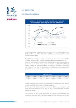 4.2

PERSPECTIVES

4.2.1 Perspectives globales

EVOLUTION ET PREVISIONS DES PRINCIPAUX INDICATEURS D’ACTIVITE ET
FINANCIER DES PME ET ETI FRANÇAISES PRISE DANS LEUR ENSEMBLE
13,0%
10,0%
7,0%
4,0%
1,0%
-2,0%

2009/2008

2010/2009

2011/2010

2012/2011

2013/2012

2014/2013

-5,0%
CA

Ebitda

Fonds Propres

-8,0%

PIB europe

-11,0%

Nous anticipons pour la publication des résultats de 2013 une faible progression du
Chiffre d’Affaires des PME et ETI françaises (+2,4%), qui contribuera à la hausse de
l’Ebitda médian (+4,8%)
Pour 2014, nous anticipons une croissance un peu plus dynamique du Chiffre
d’Affaires médian, à +4,7%. L’Ebitda médian 2014 devrait augmenter de 7,6%.
Selon ces hypothèses, la marge d’Ebitda médiane des PME et ETI dépasserait pour
la première fois en 2014 le niveau qu’elle avait atteint en 2008 (7,1% vs 7,0%). La
relative faiblesse de cette marge illustre les limites aux capacités d’adaptation
des PME et ETI à la crise. La reconstitution de marges plus confortables restera
probablement une priorité pour les années à venir.

Marge Ebitda médiane
2008

2009

2010

2011

2012

2013

2014

7,00%

6,50%

7,00%

6,90%

6,70%

6,90%

7,10%

Les PME et ETI devraient continuer à augmenter leurs Fonds Propres sur la période
2013/2014, comme durant toute la période 2008/2012.
Les investissements des entreprises ont rechuté en 2012, et nous anticipons que
cette tendance s’est poursuivie en 2013. En 2014, ces investissements devraient
repartir à la hausse.
Les points clés de 2014, si ces perspectives de croissance de l’activité et des
résultats se confirment, seront de mesurer quelle part des cash-flows que les PME

# 21

Les PME et ETI françaises face à la conjoncture –1er trim. 2014 – Observatoire des entrepreneurs PME Finance / AltaValue

 
