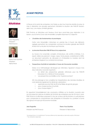 AVANT PROPOS

A l'heure où la santé des entreprises s’est hissée au plus haut dans les priorités du pays, la
mise à disposition de données permettant d'éclairer la situation des PME-ETI devient,
selon nous, une mission d'intérêt général.
PME Finance et AltaValue sont heureux d'unir leurs savoir-faire pour répondre à ce
besoin, sous la forme d'une note trimestrielle complète répondant à 3 objectifs :

Jean Rognetta



Président

L’évolution des fondamentaux économiques
Cette note trimestrielle s’attachera en premier lieu à fournir des éléments

PME Finance

agrégés permettant de comprendre comment la situation globale des PME-ETI
évolue tant sur le plan économique que financier.


La structure financière PME-ETI face à la conjoncture
Au travers d’un ensemble complets d’indicateurs clés (chiffre d’affaires, C.A.
export, délais de paiement, marge, capex, fonds propres, endettement et BFR),
ce document permettra de décrypter et d’interpréter la manière dont les

Pierre-Yves Gauthier

entreprises réagissent au contexte économique.

Président
AlphaValue



Perspectives d'activité et valorisation à l'aune de l'économie mondiale
Grâce à la méthodologie développé par AltaValue, figureront chaque mois
deux indicateur avancés importants :
•

Le détail des perspectives globales attendues pour les PME-ETI
françaises (C.A., Ebitda et Fonds propres)

•

Les perspectives sectorielles sur les 14 grands secteurs*

Afin de prolonger et de compléter les interprétations des données étudiées, la
note reprendra également le détail des valorisations :
•

exprimées pour les PME, les ETI et les filiales de grands groupes

•

pour chaque secteur d’activité

•

pour chaque région **

En apportant trimestriellement des conclusions chiffrées sur la situation courante ainsi
qu'une projection précise et réaliste de l'activité des entreprises pour les 24 mois à venir,
PME Finance et AltaValue proposent à tous les acteurs de l'économie un outil précieux
pour comprendre la comportement des entreprises et l'évolution du contexte à l'aune
des signaux envoyés par l'économie mondiale.

Jean Rognetta

Pierre-Yves Gauthier

Président de PME Finance

Président d’AlphaValue

* les perspectives sur la totalité des 417 secteurs référencés est disponible sur demande auprès d’AltaValue
** les valorisations régionales

#3

Les PME et ETI françaises face à la conjoncture –1er trim. 2014 – Observatoire des entrepreneurs PME Finance / AltaValue

 