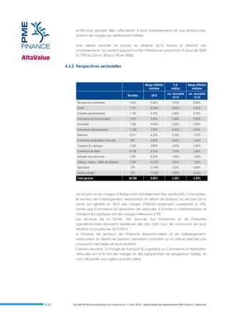 et ETI vont générer elles affecteront à leurs investissements et aux embauches,
partant de marges qui relativement faibles.
Une reprise durable ne pourra se dessiner qu’à travers la relance des
investissements, qui restent aujourd’hui très inférieurs en proportion à ceux de 2008
(0,77% du CA en 2014 vs 1% en 2008)

4.2.2 Perspectives sectorielles

Marge d'Ebitda
médiane

C.A.
médian

Marge d'Ebitda
médiane

Sociétés

2012

var. annualisé
12-14

var. annualisé
12-14

Services aux entreprises

5 523

6,30%

3,10%

9,60%

Santé

1 147

12,90%

6,50%

9,30%

Industrie agroalimentaire

1 192

6,10%

5,80%

6,70%

Information & Communication

1 879

9,40%

3,90%

5,00%

Immobilier

1 062

19,80%

2,50%

4,90%

Commerce Interentreprises

11 280

4,70%

4,40%

4,60%

Bâtiment

6 071

6,20%

3,70%

3,70%

Commerce et réparation véhicules

681

4,80%

4,40%

3,40%

Transport & Logistique

2 383

5,60%

3,60%

2,90%

Commerce de détail

6 756

6,10%

3,10%

2,80%

Industrie manufacturière

7 991

8,20%

1,00%

1,90%

Héberg., restaur., débits de boissons

1 953

13,10%

3,20%

1,00%

279

12,10%

3,20%

0,80%

Autres activités

201

17,50%

2,80%

-0,50%

Total général

48 398

6,80%

3,30%

4,30%

Agriculture

Les écarts sur les marges d’Ebitda sont naturellement très significatifs. L’immobilier,
le secteur de l’hébergement, restauration et débits de boissons ou encore de la
santé ont généré en 2012 des marges d’Ebitda largement supérieures à 10%,
tandis que Commerce et réparation de véhicules, Commerce interentreprises et
Transport & Logistique ont des marges inférieures à 5%
Les secteurs de la Santé, des Services aux Entreprises et de l’Industrie
agroalimentaire devraient bénéficier des plus forts taux de croissance de leurs
résultats sur la période 2012-2014
A l’inverse, les secteurs de l’Industrie Manufacturière et de l’Hébergement,
restauration et débits de boissons devraient connaître sur la même période une
croissance très faible de leurs résultats.
Certains secteurs, à l’image de Transport & Logistique ou Commerce et réparation
véhicules ont à la fois des marges et des perspectives de progression faibles, et
vont nécessiter une vigilance particulière.

# 22

Les PME et ETI françaises face à la conjoncture –1er trim. 2014 – Observatoire des entrepreneurs PME Finance / AltaValue

 