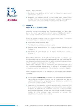 A fin 2011, les ETI françaises :



Comptaient pour 22,5% de l’emploi salarié en France (hors agriculture et
administrations publiques) ;



Réalisaient 1 039 milliards d’euros de chiffres d’affaires soient 27,6% du chiffre
d’affaires total de l’ensemble des entreprises françaises (hors agriculture,
administrations publiques et activités financières) dont 19,2% à l’export.

6.2

ANNEXE 2 :
CONCEPT DE LA BASE ALTAVALUE
AltaValue, fruit de la combinaison des savoir-faire d’Altares et d’AlphaValue,
permet d’enrichir le regard qui est porté sur le tissu des PME-ETI par les variations
de l’économie internationale (la situation des grands donneurs d’ordres).
En effet les grandes entreprises cotées sont utilisées comme source d’informations
essentielle sur le devenir de l’économie mondiale :



Organisation de l’économie en filière



Mondialisation des profits des grandes entreprises



Sensibilité à des éléments macro (taux, change, matières première, prix de
l’énergie …)



Accélération du rythme dans la prise de décision (mobilité, réseaux sociaux,
big data …)

Pour ce faire AltaValue a développé un modèle capable, pour chaque type
d’activité, de capter les signaux émis par les perspectives et la valorisation des
grandes entreprises cotées (470 sociétés européennes couvertes par AlphaValue),
et d’en interpréter les conséquences sur les PME-ETI.
Altares amène à AltaValue toute sa connaissance de l’univers des PME-ETI, grâce
aux informations dont elle dispose sur les 100 000 PME-ETI qui publient chaque
année leurs comptes : secteur d’activité (700), localisation, informations légales…
Ainsi, le regard qui est porté sur les entreprises se voit complété par 2 éléments
nouveaux :



La formulation de perspectives qui reposent sur la performance de l’entreprise,
rapprochée de la tendance générale chez les comparables ainsi que des
variations à l’œuvre chez les grands donneurs d’ordres, qui conditionnent
clairement la santé de tout l’éco-système.



L’expression d’une valorisation propre à l’entreprise grâce notamment à la
large couverture qui permet de dégager des ratios sectoriels solides ainsi que
l’utilisation de méthodes de valorisation s’appuyant sur les perspectives
évoquées précédemment (multiple des fonds propres, multiple du résultat,
multiple

du

chiffre

d'affaires,

valeur

d'entreprise

sur

excédent

brut

d'exploitation, Actualisation des cash-flows).

# 27

Les PME et ETI françaises face à la conjoncture –1er trim. 2014 – Observatoire des entrepreneurs PME Finance / AltaValue

 