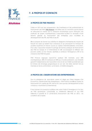 7. A PROPOS ET CONTACTS

A PROPOS DE PME FINANCE
Créée en 2010 par des entrepreneurs, des investisseurs et des professionnels du
financement des PME, PME Finance s’est bâtie avec la conviction que la France
ne retrouvera le chemin de la croissance économique qu’en finançant une
multitude de projets d’entrepreneurs. L’association soutient la nécessité d’une
réforme

globale

du

financement

des

entreprises

pour

accélérer

le

développement des TPE, des PME et des ETI.
Elle se propose de donner aux créateurs et dirigeants d’entreprises les moyens de
franchir les seuils qui brident leur croissance et qui provoquent le manque de
sociétés moyennes en France: accès au capital, internationalisation, innovation.
Pour cela, l’association favorise le partage de bonnes pratiques de financement
des PME en Europe et à l’international et elle accompagne la réflexion des
pouvoirs publics sur les mesures destinées à renforcer l’émergence d’ETI et la
croissance des PME françaises.
PME

Finance

regroupe

aujourd’hui

quelque

250

membres,

pour

40%

d’entrepreneurs, 30% d’investisseurs et 30% issus d’autres professions. Leur diversité
garantit l’indépendance de l’association vis-à-vis de tout intérêt sectoriel ainsi que
la richesse des échanges pragmatiques en son sein. Ses idées viennent de ses
membres et de la confrontation, sur le terrain, d’intérêts divergents.

A PROPOS DE L’OBSERVATOIRE DES ENTREPRENEURS
Sous la présidence de Jean-Hervé Lorenzi et dirigé par Chloé Magnier (CM
Economics), l'Observatoire des Entrepreneurs – PME Finance surveille la chaîne du
financement en capital des TPE, PME et ETI, ainsi que leur développement et leur
croissance, notamment à l’international.
Il veut donner à la puissance publique des outils d’aide à l’émergence d’un tissu
de PME dynamiques, comparable au mittelstand allemand et aux PME
italiennes. A paraitre le 21 janvier 2014 : Financement des PME en 2014 : les
conditions de la reprise

# 28

Les PME et ETI françaises face à la conjoncture –1er trim. 2014 – Observatoire des entrepreneurs PME Finance / AltaValue

 