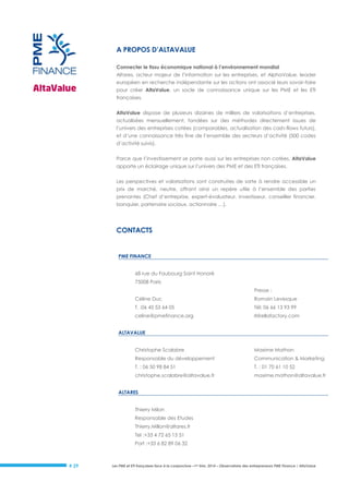 A PROPOS D’ALTAVALUE
Connecter le tissu économique national à l’environnement mondial
Altares, acteur majeur de l’information sur les entreprises, et AlphaValue, leader
européen en recherche indépendante sur les actions ont associé leurs savoir-faire
pour créer AltaValue, un socle de connaissance unique sur les PME et les ETI
françaises.
AltaValue dispose de plusieurs dizaines de milliers de valorisations d’entreprises,
actualisées mensuellement, fondées sur des méthodes directement issues de
l’univers des entreprises cotées (comparables, actualisation des cash-flows futurs),
et d’une connaissance très fine de l’ensemble des secteurs d’activité (500 codes
d’activité suivis).
Parce que l’investissement se porte aussi sur les entreprises non cotées, AltaValue
apporte un éclairage unique sur l’univers des PME et des ETI françaises.
Les perspectives et valorisations sont construites de sorte à rendre accessible un
prix de marché, neutre, offrant ainsi un repère utile à l’ensemble des parties
prenantes (Chef d’entreprise, expert-évaluateur, investisseur, conseiller financier,
banquier, partenaire sociaux, actionnaire …).

CONTACTS

PME FINANCE
68 rue du Faubourg Saint Honoré
75008 Paris
Presse :
Céline Duc

Romain Levesque

T. :06 45 53 64 05

Tél: 06 66 13 93 99

celine@pmefinance.org

rl@ellafactory.com

ALTAVALUE
Christophe Scalabre

Maxime Mathon

Responsable du développement

Communication & Marketing

T. : 06 50 98 84 51

T. : 01 70 61 10 52

christophe.scalabre@altavalue.fr

maxime.mathon@altavalue.fr

ALTARES
Thierry Milon
Responsable des Etudes
Thierry.Millon@altares.fr
Tel :+33 4 72 65 15 51
Port :+33 6 82 89 06 32

# 29

Les PME et ETI françaises face à la conjoncture –1er trim. 2014 – Observatoire des entrepreneurs PME Finance / AltaValue

 