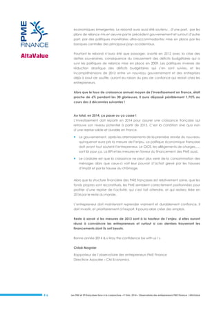 économiques émergentes. Le rebond aura aussi été soutenu , d’une part, par les
plans de relance mis en œuvre par le précédent gouvernement et surtout d’autre
part, par des politiques monétaires ultra-accommodantes mise en place par les
banques centrales des principaux pays occidentaux.
Pourtant le rebond n’aura été que passager, avorté en 2012 avec la crise des
dettes souveraines, conséquence du creusement des déficits budgétaires qui a
suivi les politiques de relance mise en place en 2009. Les politiques inverses de
réduction drastique des déficits budgétaires qui s’en sont suivies, et les
incompréhensions de 2012 entre un nouveau gouvernement et des entreprises
déjà à bout de souffle, auront eu raison du peu de confiance qui restait chez les
entrepreneurs.
Alors que le taux de croissance annuel moyen de l’investissement en France, était
proche de 6% pendant les 30 glorieuses, il aura dépassé péniblement 1,75% au
cours des 3 décennies suivantes !

Au total, en 2014, ça passe ou ça casse !
L’investissement doit repartir en 2014 pour assurer une croissance française qui
retrouve son niveau potentiel à partir de 2015. C’est la condition sine qua non
d’une reprise solide et durable en France.



Le gouvernement, après les atermoiements de la première année du nouveau
quinquenat aura pris la mesure de l’enjeu. La politique économique française
doit avant tout soutenir l’entrepreneur. Le CICE, les allègements de charges,…,
sont là pour ça. La BPI et les mesures en faveur du financement des PME aussi.



Le corolaire est que la croissance ne peut plus venir de la consommation des
ménages alors que ceux-ci voit leur pouvoir d’achat grevé par les hausses
d’impôt et par la hausse du chômage.

Alors que la structure financière des PME françaises est relativement saine, que les
fonds propres sont reconstitués, les PME semblent correctement positionnées pour
profiter d’une reprise de l’activité, qui s’est fait attendre, et qui restera tirée en
2014 par le reste du monde.
L’entrepreneur doit maintenant reprendre vraiment et durablement confiance, il
doit investir, et prioritairement à l’export. Il pourra alors créer des emplois.
Reste à savoir si les mesures de 2013 sont à la hauteur de l’enjeu, si elles auront
réussi à convaincre les entrepreneurs et surtout si ces derniers trouveront les
financements dont ils ont besoin.
Bonne année 2014 & « May the confidence be with us ! »
Chloé Magnier
Rapporteur de l’observatoire des entrepreneurs PME Finance
Directrice Associée – CM Economics

#6

Les PME et ETI françaises face à la conjoncture –1er trim. 2014 – Observatoire des entrepreneurs PME Finance / AltaValue

 