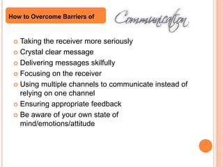 Taking the receiver more seriously
 Crystal clear message
 Delivering messages skilfully
 Focusing on the receiver
 Using multiple channels to communicate instead of
relying on one channel
 Ensuring appropriate feedback
 Be aware of your own state of
mind/emotions/attitude
How to Overcome Barriers of
 