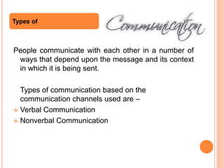 People communicate with each other in a number of
ways that depend upon the message and its context
in which it is being sent.
Types of communication based on the
communication channels used are –
 Verbal Communication
 Nonverbal Communication
Types of
 