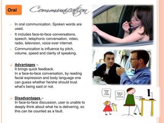  In oral communication, Spoken words are
used.
 It includes face-to-face conversations,
speech, telephonic conversation, video,
radio, television, voice over internet.
 Communication is influence by pitch,
volume, speed and clarity of speaking.
 Advantages –
It brings quick feedback.
In a face-to-face conversation, by reading
facial expression and body language one
can guess whether he/she should trust
what’s being said or not.
 Disadvantages –
In face-to-face discussion, user is unable to
deeply think about what he is delivering, so
this can be counted as a fault.
Oral
 