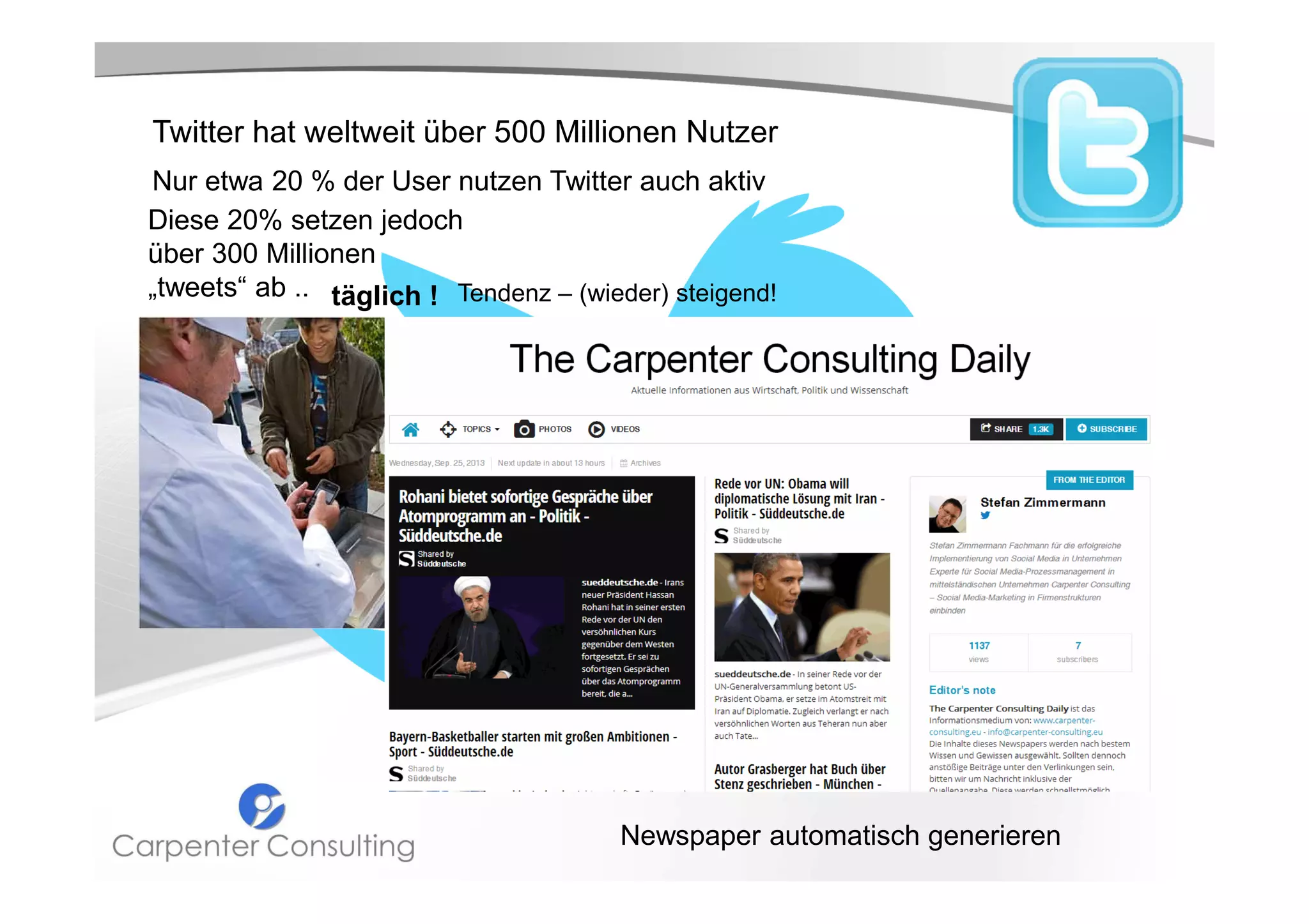 Twitter hat weltweit über 500 Millionen Nutzer
Nur etwa 20 % der User nutzen Twitter auch aktiv
Diese 20% setzen jedoch
über 300 Millionen
„tweets“ ab .. täglich ! Tendenz – (wieder) steigend!
Einer dieser Twitterer ist Curtis Kimball aus
San Francisco.
Er verkauft an seinem mobilen
Dessertstand jeden Tag Crème Brûlée in
allen erdenklichen Geschmacksrichtungen.
Über Twitter hält er seine mittlerweile
23.459 Abonnenten auf dem Laufenden, wo
er gerade steht und welche Sorten er im
Angebot hat: Bikini Weather, The Yes
Please oder Frosted Flakes!…

Newspaper automatisch generieren

 