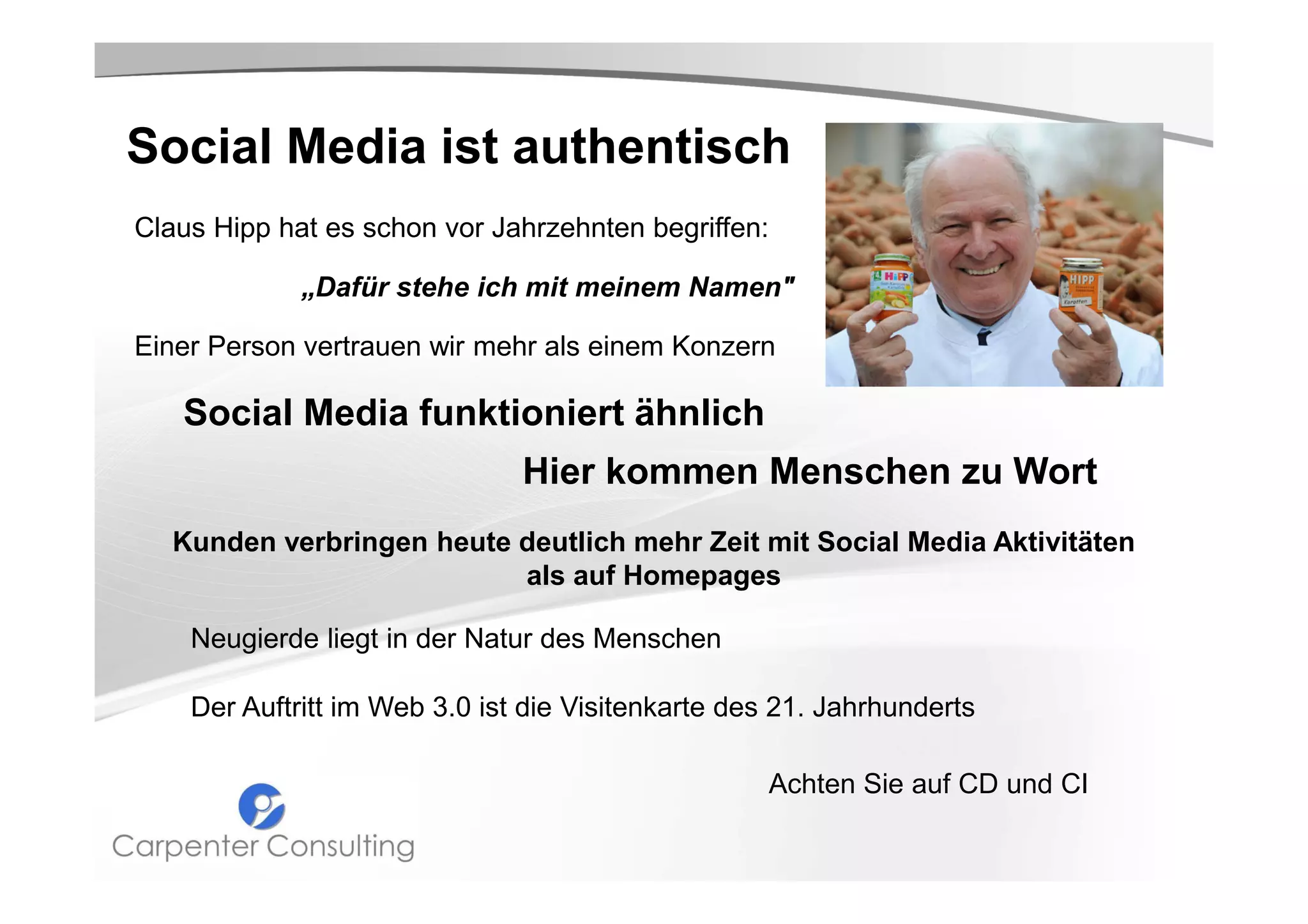 Social Media ist authentisch
Claus Hipp hat es schon vor Jahrzehnten begriffen:
„Dafür stehe ich mit meinem Namen"
Einer Person vertrauen wir mehr als einem Konzern

Social Media funktioniert ähnlich
Hier kommen Menschen zu Wort
Kunden verbringen heute deutlich mehr Zeit mit Social Media Aktivitäten
als auf Homepages
Neugierde liegt in der Natur des Menschen
Der Auftritt im Web 3.0 ist die Visitenkarte des 21. Jahrhunderts
Achten Sie auf CD und CI

 