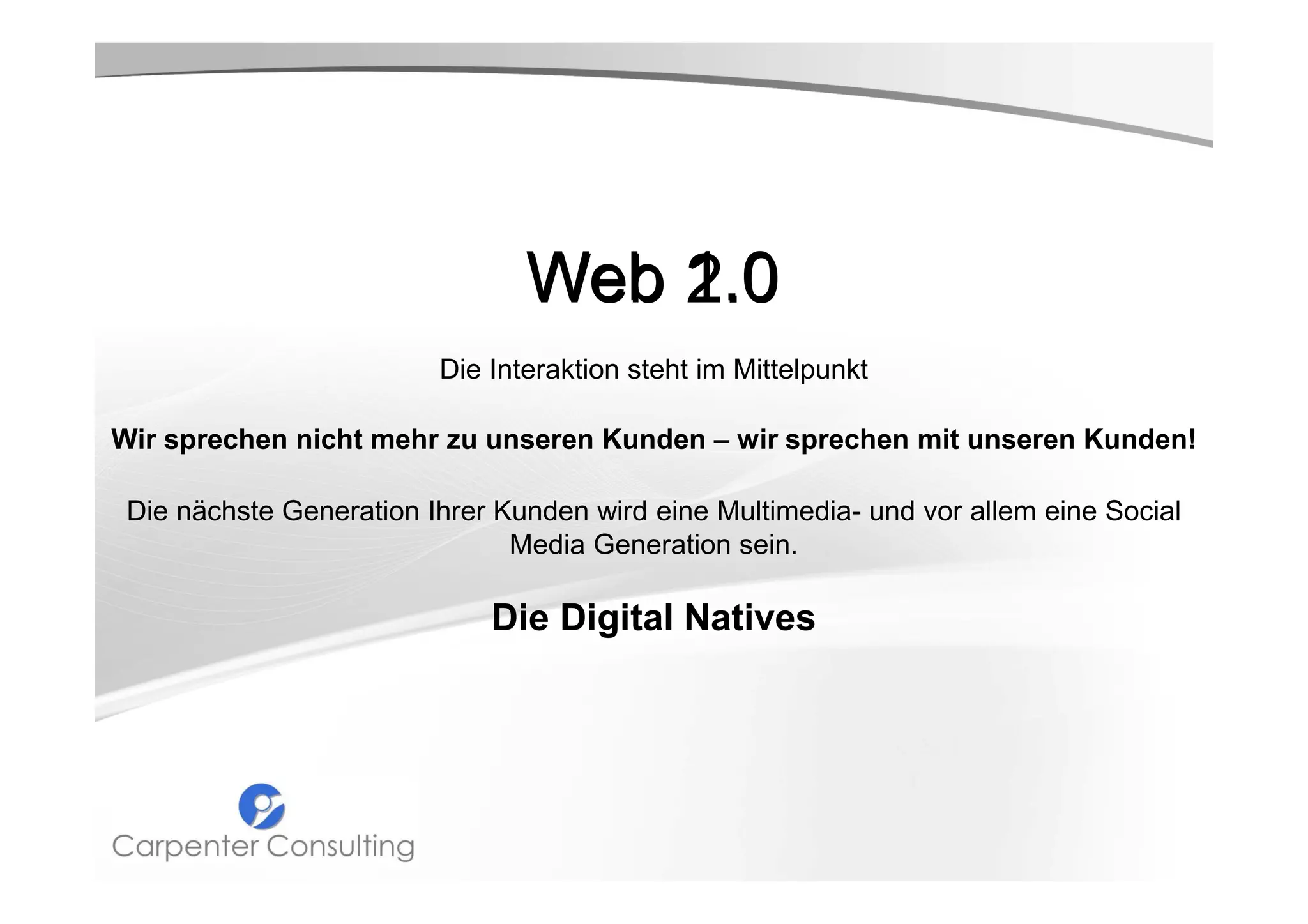 Web 1.0
2.0
Die Interaktion steht im Mittelpunkt
Wir sprechen nicht mehr zu unseren Kunden – wir sprechen mit unseren Kunden!
Die nächste Generation Ihrer Kunden wird eine Multimedia- und vor allem eine Social
Media Generation sein.

Die Digital Natives

 