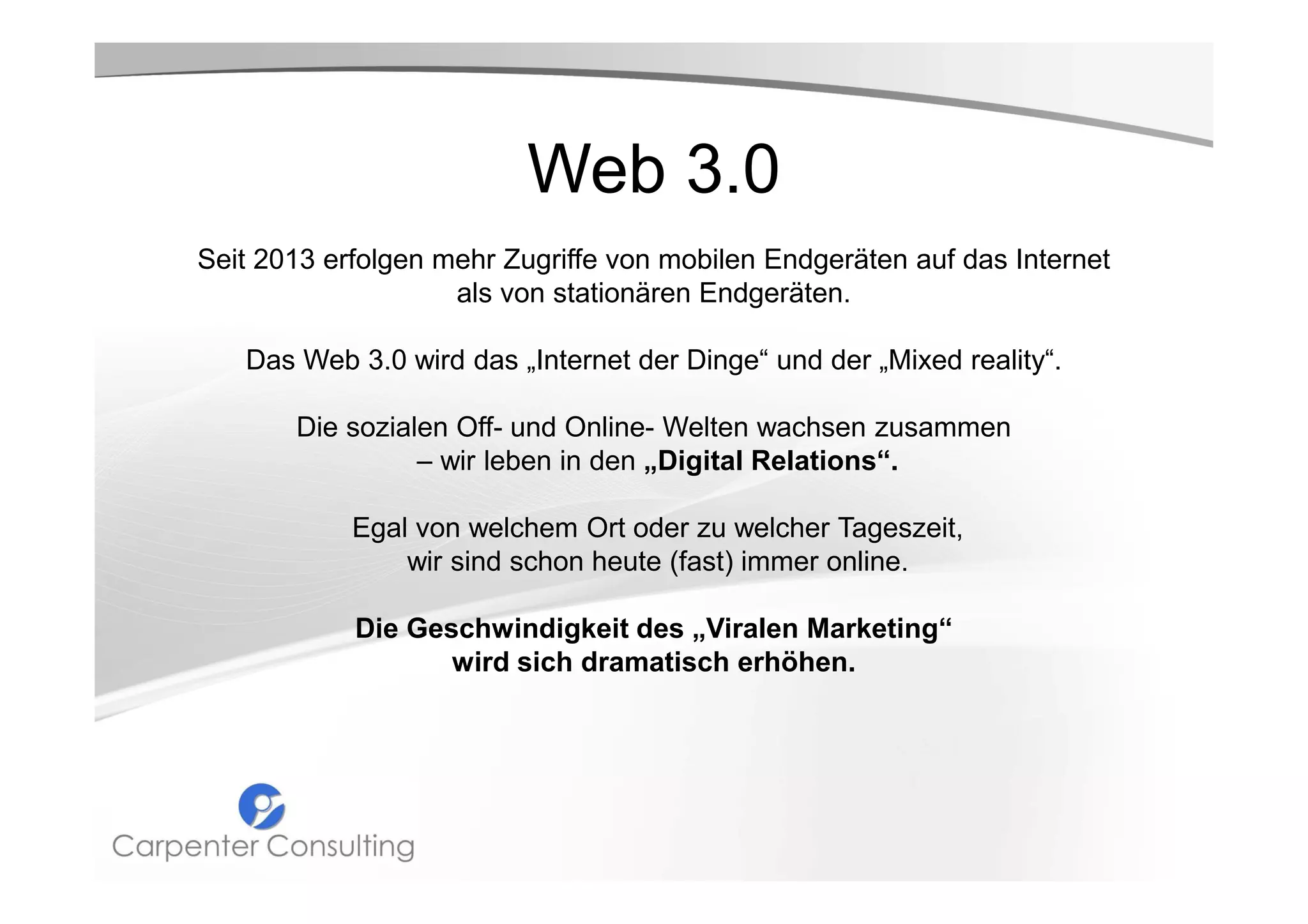 Web 3.0
Seit 2013 erfolgen mehr Zugriffe von mobilen Endgeräten auf das Internet
als von stationären Endgeräten.
Das Web 3.0 wird das „Internet der Dinge“ und der „Mixed reality“.
Die sozialen Off- und Online- Welten wachsen zusammen
– wir leben in den „Digital Relations“.
Egal von welchem Ort oder zu welcher Tageszeit,
wir sind schon heute (fast) immer online.
Die Geschwindigkeit des „Viralen Marketing“
wird sich dramatisch erhöhen.

 