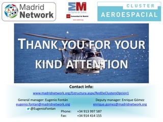Contact info:
Phone: +34 913 997 587
Fax: +34 914 414 155
www.madridnetwork.org/Estructura.aspx/RedDeClustersOpcion1
General manager: Eugenio Fontán
eugenio.fontan@madridnetwork.org
@EugenioFontan
Deputy manager: Enrique Gómez
enrique.gomez@madridnetwork.org
THANK YOU FOR YOUR
KIND ATTENTION
 