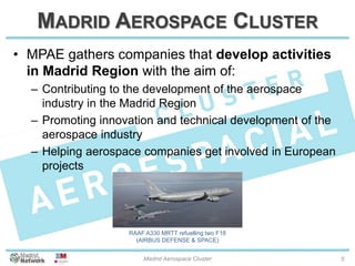MADRID AEROSPACE CLUSTER
• MPAE gathers companies that develop activities
in Madrid Region with the aim of:
– Contributing to the development of the aerospace
industry in the Madrid Region
– Promoting innovation and technical development of the
aerospace industry
– Helping aerospace companies get involved in European
projects
20/01/2014 Madrid Aerospace Cluster 5
RAAF A330 MRTT refuelling two F18
(AIRBUS DEFENSE & SPACE)
 