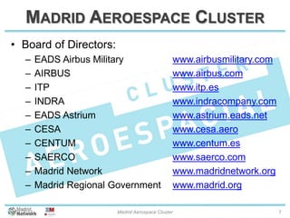 MADRID AEROESPACE CLUSTER
• Board of Directors:
– EADS Airbus Military
– AIRBUS
– ITP
– INDRA
– EADS Astrium
– CESA
– CENTUM
– SAERCO
– Madrid Network
– Madrid Regional Government
www.airbusmilitary.com
www.airbus.com
www.itp.es
www.indracompany.com
www.astrium.eads.net
www.cesa.aero
www.centum.es
www.saerco.com
www.madridnetwork.org
www.madrid.org
20/01/2014 Madrid Aerospace Cluster 7
 