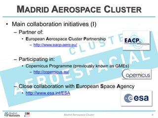 MADRID AEROSPACE CLUSTER
• Main collaboration initiatives (I)
– Partner of:
• European Aerospace Cluster Partnership
– http://www.eacp-aero.eu/
– Participating in:
• Copernicus Programme (previously known as GMEs)
– http://copernicus.eu/
– Close collaboration with European Space Agency
• http://www.esa.int/ESA
20/01/2014 Madrid Aerospace Cluster 8
 