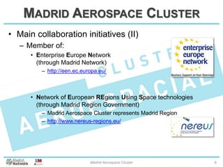 MADRID AEROSPACE CLUSTER
• Main collaboration initiatives (II)
– Member of:
• Enterprise Europe Network
(through Madrid Network)
– http://een.ec.europa.eu/
• Network of European REgions Using Space technologies
(through Madrid Region Government)
– Madrid Aerospace Cluster represents Madrid Region
– http://www.nereus-regions.eu/
20/01/2014 Madrid Aerospace Cluster 9
 