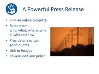 A Powerful Press Release
• Find an online template
• Remember
who, what, where, whe
n, why and how
• Provide one or two
good quotes
• Link to images
• Review, edit and polish

 