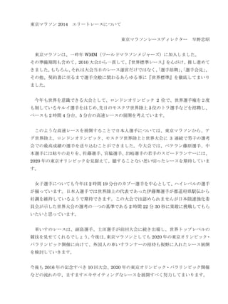 東京マラソン 2014 エリートレースについて
東京マラソンレースディレクター 早野忠昭
東京マラソンは、一昨年 WMM（ワールドマラソンメジャーズ）に加入しました。
その準備期間も含めて、2010 大会から一貫して、
『世界標準レース』を心がけ、推し進めて
きました。
もちろん、
それは大会当日のレース運営だけではなく、
「選手招聘」
、
「選手会見」
、
その他、契約書に至るまで選手全般に関わるあらゆる事に『世界標準』を徹底してまいり
ました。
今年も世界を意識できる大会として、ロンドンオリンピック 2 位で、世界選手権を２度
も制しているキルイ選手をはじめ、
先日のモスクワ世界陸上 3 位のトラ選手などを招聘し、
ペースも 2 時間 4 分台、5 分台の高速レースの展開を考えています。
このような高速レースを展開することで日本人選手については、東京マラソンから、テ
グ世界陸上、ロンドンオリンピック、モスクワ世界陸上と世界大会に 3 連続で男子の選考
会での最高成績の選手を送り込むことができました。今大会では、ベテラン藤原選手、中
本選手には粘りの走りを、佐藤選手、宮脇選手、出岐選手の若手のスピードランナーには、
2020 年の東京オリンピックを見据えて、臆することない思い切ったレースを期待していま
す。
女子選手についても今年は 2 時間 19 分台のカブー選手を中心として、ハイレベルの選手
が揃っています。日本人選手では世界陸上の代表であった伊藤舞選手が都道府県駅伝から
好調を維持しているようで期待できます。この大会では認められませんが日本陸連強化委
員会が示した世界大会の選考の一つの基準である 2 時間 22 分 30 秒に果敢に挑戦してもら
いたいと思っています。
車いすのレースは、副島選手、土田選手が前回大会に続き出場し、世界トップレベルの
競技を見せてくれるでしょう。
今後は、
東京マラソンとしても 2020 年の東京オリンピック・
パラリンピック開催に向けて、外国人の車いすランナーの招待も視野に入れたレース展開
を検討していきます。
今後も 2016 年の記念すべき 10 回大会、2020 年の東京オリンピック・パラリンピック開催
などの流れの中、ますますエキサイティングなレースを展開すべく努力してまいります。

 
