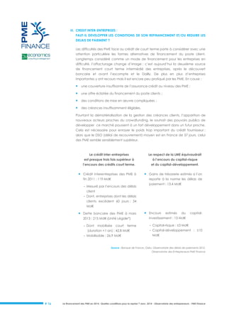III. CREDIT INTER-ENTREPRISES :
FAUT-IL DEVELOPPER LES CONDITIONS DE SON REFINANCEMENT ET/OU REDUIRE LES
DELAIS DE PAIEMENT ?
Les difficultés des PME face au crédit de court terme porte à considérer avec une
attention particulière les formes alternatives de financement du poste client.
Longtemps considéré comme un mode de financement pour les entreprises en
difficulté, l’affacturage change d’image : c’est aujourd’hui la deuxième source
de financement court terme intermédié des entreprises, après le découvert
bancaire et avant l’escompte et le Dailly. De plus en plus d’entreprises
importantes y ont recours mais il est encore peu pratiqué par les PME. En cause :



une couverture insuffisante de l’assurance-crédit au niveau des PME ;



une offre éclatée du financement du poste clients ;



des conditions de mise en œuvre compliquées ;



des créances insuffisamment éligibles.

Pourtant la dématérialisation de la gestion des créances clients, l’apparition de
nouveaux acteurs proches du crowdfunding, le souhait des pouvoirs publics de
développer ce marché poussent à un fort développement dans un futur proche.
Cela est nécessaire pour enrayer le poids trop important du crédit fournisseur :
alors que le DSO (délai de recouvrement) moyen est en France de 57 jours, celui
des PME semble sensiblement supérieur.

Le crédit inter-entreprises

Le respect de la LME équivaudrait

est presque trois fois supérieur à

à l’encours du capital-risque

l’encours des crédits court terme.

et du capital-développement.

 Crédit interentreprises des PME à
fin 2011 : 119 Md€

 Gains de trésorerie estimés si l’on
reporte à la norme les délais de

- Mesuré par l’encours des délais

paiement : 13,4 Md€

client
- Dont, entreprises dont les délais
clients excèdent 60 jours : 34
Md€

 Dette bancaire des PME à mars

 Encours

estimés

du

2013 : 215 Md€ (Unité Légale*)
- Dont

capital-

investissement : 13 Md€
- Capital-risque : ±3 Md€

mobilisée

court

terme

(duration <1 an) : 42,8 Md€
- Mobilisable : 26,9 Md€

- Capital-développement : ±10
Md€

Source : Banque de France, Oséo, Observatoire des délais de paiements 2012,
Observatoire des Entrepreneurs PME Finance

# 16

Le financement des PME en 2014 : Quelles conditions pour la reprise ? Janv. 2014 - Observatoire des entrepreneurs - PME Finance

 