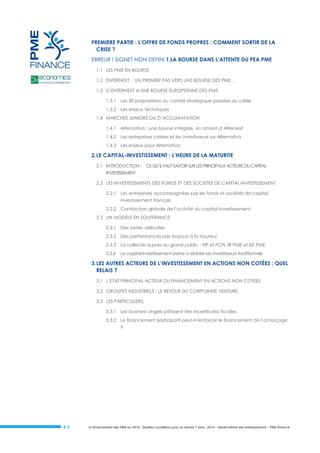 PREMIERE PARTIE : L’OFFRE DE FONDS PROPRES : COMMENT SORTIR DE LA
CRISE ?
ERREUR ! SIGNET NON DEFINI.1.LA BOURSE DANS L’ATTENTE DU PEA PME
1.1 LES PME EN BOURSE
1.2 ENTERNEXT : UN PREMIER PAS VERS UNE BOURSE DES PME…
1.3 D’ENTERNEXT A UNE BOURSE EUROPEENNE DES PME.
1.3.1 Les 30 propositions du comité stratégique passées au crible
1.3.2 Les enjeux techniques
1.4 MARCHES JUNIORS OU D’ACCLIMATATION
1.4.1 Alternativa : une bourse intégrée, en amont d’Alternext
1.4.2 Les entreprises cotées et les investisseurs sur Alternativa
1.4.3 Les enjeux pour Alternativa

2. LE CAPITAL-INVESTISSEMENT : L’HEURE DE LA MATURITE
2.1 INTRODUCTION : CE QU’IL FAUT SAVOIR SUR LES PRINCIPAUX ACTEURS DU CAPITALINVESTISSEMENT
2.2 LES INVESTISSEMENTS DES FONDS ET DES SOCIETES DE CAPITAL-INVESTISSEMENT
2.2.1 Les entreprises accompagnées par les fonds et sociétés de capital
investissement français
2.2.2 Contraction globale de l’activité du capital-investissement
2.3 UN MODELE EN SOUFFRANCE
2.3.1 Des sorties délicates
2.3.2 Des performances pas toujours à la hauteur
2.3.3 La collecte auprès du grand public : FIP et FCPI, IR PME et ISF PME
2.3.4

Le capital-investissement peine à séduire ses investisseurs traditionnels

3. LES AUTRES ACTEURS DE L’INVESTISSEMENT EN ACTIONS NON COTÉES : QUEL
RELAIS ?
3.1 L’ETAT PRINCIPAL ACTEUR DU FINANCEMENT EN ACTIONS NON COTEES
3.2 GROUPES INDUSTRIELS : LE RETOUR DU CORPORATE VENTURE
3.3 LES PARTICULIERS
3.3.1 Les business angels pâtissent des incertitudes fiscales
3.3.2 Le financement participatif peut-il renforcer le financement de l’amorçage
?

#5

Le financement des PME en 2014 : Quelles conditions pour la reprise ? Janv. 2014 - Observatoire des entrepreneurs - PME Finance

 
