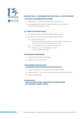 DEUXIEME PARTIE : LE RESSEREMENT DU CREDIT SERA-T-IL EVITE EN FRANCE?
1. LES ENJEUX DU RESSERREMENT DU CREDIT
1.1 INTRODUCTION : LA DISTRIBUTION DE CREDIT VUE PAR LES PME
1.2 LE RESSERREMENT DU CREDIT, UN PHENOMENE STRUCTUREL EN EUROPE,
NOTAMMENT DANS LES PAYS DU SUD

2. LE CREDIT AUX PME EN FRANCE
2.1 LE CREDIT BANCAIRE AUX PME FRANÇAISES : REVUE DE DETAIL
2.2 ACTIVITE DE BPI FINANCEMENT : LES CHIFFRES CLES 2012/2013
2.2.1 Bpifrance financement :
un établissement bancaire public se voulant moteur d’entrainement
des financements privés essentiellement bancaires
2.2.2 Activité de Bpifrance financement : les tendances
2.2.3 Plongée au cœur de l’offre Bpifinancement :
tous les produits et même plus…

3. DES BESOINS GRANDISSANTS
3.1 CREDIT INTER-ENTREPRISES ET TRESORERIE
3.2 AU PIED DU MUR DE LA DETTE LBO

4. FINANCEMENT NON BANCAIRE :
UN MARCHE ENCORE BALBUTIANT POUR LES PME ET ETI
4.1 LE POINT DE VUE DES PME : DES OUTILS ENCORE MAL MAITRISES
4.2 FONDS NOVO, IBO : UNE OFFRE OBLIGATAIRE FRANÇAISE EN STRUCTURATION
4.3 ENJEUX ET PERSPECTIVES

5. CONCLUSION :
POUR FACILITER LE CREDIT, RENFORCER LES FONDS PROPRES
OU CHERCHER D’AUTRES CANAUX

#6

Le financement des PME en 2014 : Quelles conditions pour la reprise ? Janv. 2014 - Observatoire des entrepreneurs - PME Finance

 