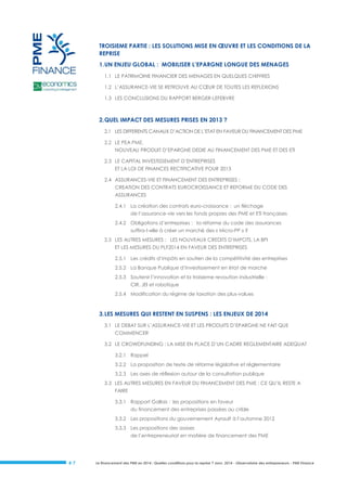 TROISIEME PARTIE : LES SOLUTIONS MISE EN ŒUVRE ET LES CONDITIONS DE LA
REPRISE
1. UN ENJEU GLOBAL : MOBILISER L’EPARGNE LONGUE DES MENAGES
1.1 LE PATRIMOINE FINANCIER DES MENAGES EN QUELQUES CHIFFRES
1.2 L’ASSURANCE-VIE SE RETROUVE AU CŒUR DE TOUTES LES REFLEXIONS
1.3 LES CONCLUSIONS DU RAPPORT BERGER-LEFEBVRE

2. QUEL IMPACT DES MESURES PRISES EN 2013 ?
2.1 LES DIFFERENTS CANAUX D’ACTION DE L’ETAT EN FAVEUR DU FINANCEMENT DES PME
2.2 LE PEA PME,
NOUVEAU PRODUIT D’EPARGNE DEDIE AU FINANCEMENT DES PME ET DES ETI
2.3 LE CAPITAL INVESTISSEMENT D’ENTREPRISES
ET LA LOI DE FINANCES RECTIFICATIVE POUR 2013
2.4 ASSURANCES-VIE ET FINANCEMENT DES ENTREPRISES :
CREATION DES CONTRATS EUROCROISSANCE ET REFORME DU CODE DES
ASSURANCES
2.4.1 La création des contrats euro-croissance : un fléchage
de l’assurance-vie vers les fonds propres des PME et ETI françaises
2.4.2 Obligations d’entreprises : la réforme du code des assurances
suffira-t-elle à créer un marché des « Micro-PP » ?
2.5 LES AUTRES MESURES : LES NOUVEAUX CREDITS D’IMPOTS, LA BPI
ET LES MESURES DU PLF2014 EN FAVEUR DES ENTREPRISES
2.5.1 Les crédits d’impôts en soutien de la compétitivité des entreprises
2.5.2 La Banque Publique d’Investissement en état de marche
2.5.3 Soutenir l’innovation et la troisieme revoution industrielle :
CIR, JEI et robotique
2.5.4 Modification du régime de taxation des plus-values

3. LES MESURES QUI RESTENT EN SUSPENS : LES ENJEUX DE 2014
3.1 LE DEBAT SUR L’ASSURANCE-VIE ET LES PRODUITS D’EPARGNE NE FAIT QUE
COMMENCER
3.2 LE CROWDFUNDING : LA MISE EN PLACE D’UN CADRE REGLEMENTAIRE ADEQUAT
3.2.1 Rappel
3.2.2 La proposition de texte de réforme législative et réglementaire
3.2.3 Les axes de réflexion autour de la consultation publique
3.3 LES AUTRES MESURES EN FAVEUR DU FINANCEMENT DES PME : CE QU’IL RESTE A
FAIRE
3.3.1 Rapport Gallois : les propositions en faveur
du financement des entreprises passées au crible
3.3.2 Les propositions du gouvernement Ayrault à l’automne 2012
3.3.3 Les propositions des assises
de l’entrepreneuriat en matière de financement des PME

#7

Le financement des PME en 2014 : Quelles conditions pour la reprise ? Janv. 2014 - Observatoire des entrepreneurs - PME Finance

 