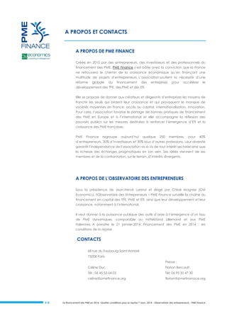 A PROPOS ET CONTACTS
A PROPOS DE PME FINANCE
Créée en 2010 par des entrepreneurs, des investisseurs et des professionnels du
financement des PME, PME Finance s’est bâtie avec la conviction que la France
ne retrouvera le chemin de la croissance économique qu’en finançant une
multitude de projets d’entrepreneurs. L’association soutient la nécessité d’une
réforme

globale

du

financement

des

entreprises

pour

accélérer

le

développement des TPE, des PME et des ETI.
Elle se propose de donner aux créateurs et dirigeants d’entreprises les moyens de
franchir les seuils qui brident leur croissance et qui provoquent le manque de
sociétés moyennes en France: accès au capital, internationalisation, innovation.
Pour cela, l’association favorise le partage de bonnes pratiques de financement
des PME en Europe et à l’international et elle accompagne la réflexion des
pouvoirs publics sur les mesures destinées à renforcer l’émergence d’ETI et la
croissance des PME françaises.
PME

Finance

regroupe

aujourd’hui

quelque

250

membres,

pour

40%

d’entrepreneurs, 30% d’investisseurs et 30% issus d’autres professions. Leur diversité
garantit l’indépendance de l’association vis-à-vis de tout intérêt sectoriel ainsi que
la richesse des échanges pragmatiques en son sein. Ses idées viennent de ses
membres et de la confrontation, sur le terrain, d’intérêts divergents.

A PROPOS DE L’OBSERVATOIRE DES ENTREPRENEURS
Sous la présidence de Jean-Hervé Lorenzi et dirigé par Chloé Magnier (CM
Economics), l'Observatoire des Entrepreneurs – PME Finance surveille la chaîne du
financement en capital des TPE, PME et ETI, ainsi que leur développement et leur
croissance, notamment à l’international.
Il veut donner à la puissance publique des outils d’aide à l’émergence d’un tissu
de PME dynamiques, comparable au mittelstand allemand et aux PME
italiennes. A paraitre le 21 janvier 2014 : Financement des PME en 2014 : les
conditions de la reprise

CONTACTS
68 rue du Faubourg Saint Honoré
75008 Paris
Presse :
Céline Duc

Tél: 06 95 35 47 30

celine@pmefinance.org

#8

Florian Bercault

Tél : 06 45 53 64 05

florian@pmefinanace.org

Le financement des PME en 2014 : Quelles conditions pour la reprise ? Janv. 2014 - Observatoire des entrepreneurs - PME Finance

 