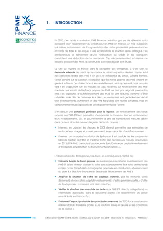 1.

INTRODUCTION

En 2010, peu après sa création, PME Finance créait un groupe de réflexion sur la
possibilité d’un resserrement du crédit pour les PME en France, un mal européen
qui dérive, notamment, de l’augmentation des ratios prudentiels prévue dans les
accords de Bâle III. Le risque a été écarté mais la situation reste ambiguë : les
entrepreneurs se lamentent d’une raréfaction du crédit et les banquiers
constatent une réduction de la demande. Ce mécontentement, et même ce
désarroi croissant des PME, a constitué le point de départ de l’étude.
La clef du mystère se trouve dans la solvabilité des entreprises. Si c’est bien la
demande solvable de crédit qui se contracte, alors la question devient : qu’en est-il
des conditions réelles des PME ? En 2011, le médiateur du crédit, Gérard Rameix,
s’était penché sur la question. Il concluait que les fonds propres des PME étaient en
général suffisants pour faire face à leur endettement. Mais qu’en est-il, trois ans plus
tard ? En s’appuyant sur les mesures les plus récentes, Le Financement des PME
constate que le ratio dette/fonds propres des PME ne s’est pas dégradé pendant la
crise : les capacités d’autofinancement des PME se sont réduites, comme c’était
prévisible, mais afin de préserver leur bilan, les entreprises ont généralement réduit
leurs investissements. Autrement dit : les PME françaises sont restées solvables, mais en
compromettant leurs capacités de développement pour l’avenir.
S’en déduit une condition générale pour la reprise : un renforcement des fonds
propres des PME-ETI leur permettra d’emprunter à nouveau, tout en redémarrant
leurs investissements. Or, le gouvernement a pris de nombreuses mesures allant
dans ce sens, dans les deux catégories de fonds propres :



Internes : en baissant les charges, le CICE devrait permettre aux entreprises de
renforcer leurs marges et, conséquemment, leurs capacités d’autofinancement ;



Externes : un an après la création de Bpifrance, il est possible de tirer un premier
bilan de l’action de l’Etat et d’estimer l’effet des nombreuses mesures annoncées
en 2013 (PEA-PME, contrats d’assurance-vie EuroCroissance, capital-investissement
d’entreprises, simplification du financement participatif…).

L’Observatoire des Entrepreneurs a donc, en conséquence, tâché de :



Estimer le besoin de fonds propres nécessaires pour reporter les investissements des
PME-ETI à leur niveau d’avant la crise sans compromettre leur ratio dettes/fonds
propres : c’est l’objet de la cartographie proposée en introduction, et notamment
du point 4, « Structure financière et besoins de financement des PME » ;



Analyser la situation de l’offre de capitaux externes, par les marchés cotés
(Enternext) et non cotés (capital-investissement) : c’est la première partie, « L’offre
de fonds propres : comment sortir de la crise ? » ;



Vérifier la situation des marchés de dette aux PME-ETI, directs (obligations) ou
intermédiés (banques) dans la deuxième partie, « le resserrement du crédit
sera-t-il évité en France ? » ;



Etalonner l’impact probable des principales mesures de 2013 face aux besoins
estimés dans la troisième partie, « Les solutions mises en œuvre et les conditions
de la reprise ».

#8

Le financement des PME en 2014 : Quelles conditions pour la reprise ? Janv. 2014 - Observatoire des entrepreneurs - PME Finance

 