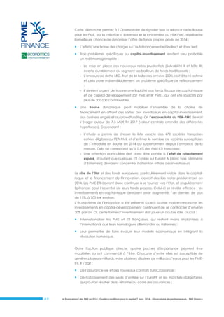 Cette démarche permet à l’Observatoire de signaler que la relance de la Bourse
pour les PME, via la création d’Enternext et le lancement du PEA-PME, représente
la meilleure chance de dynamiser l’offre de fonds propres privés en 2014 :



L’effet d’une baisse des charges sur l’autofinancement est indirect et donc lent;



Trois problèmes spécifiques au capital-investissement rendent peu probable
un redémarrage rapide :
- La mise en place des nouveaux ratios prudentiels (Solvabilité II et Bâle III)
écarte durablement du segment ses bailleurs de fonds traditionnels ;
- L’encours de dette LBO, fruit de la bulle des années 2000, doit être ré-estimé
et cela pose vraisemblablement un problème spécifique de refinancement
;
- Il devient urgent de trouver une liquidité aux fonds fiscaux de capital-risque
et de capital-développement (ISF PME et IR PME), qui ont été souscrits par
plus de 200 000 contribuables.



Une Bourse dynamique peut mobiliser l’ensemble de la chaîne de
financement en offrant des sorties aux investisseurs en capital-investissement,
aux business angels et au crowdfunding. Or, l’encours total du PEA-PME devrait
s’étager autour de 7,5 Md€ fin 2017 (valeur centrale arrondie des différentes
hypothèses). Cependant :
- L’étude a permis de dresser la liste exacte des 470 sociétés françaises
cotées éligibles au PEA-PME et d’estimer le nombre de sociétés susceptibles
de s’introduire en Bourse en 2014 qui surperforment depuis l’annonce de la
mesure. Cela ne correspond qu’à 0,4% des PME-ETI françaises;
- Une attention particulière doit donc être portée à l’effet de ruissellement
espéré, d’autant que quelques ETI cotées sur Eurolist A (donc hors périmètre
d’Enternext) devraient concentrer l’attention initiale des investisseurs.

Le rôle de l’Etat et des fonds européens, particulièrement visible dans le capitalrisque et le financement de l’innovation, devrait dès lors rester prédominant en
2014. Les PME-ETI devront donc continuer à se tourner vers l’Etat, et singulièrement
Bpifrance, pour l’essentiel de leurs fonds propres. Celui-ci se révèle efficace : les
investissements en capital-risque devraient avoir augmenté, l’an dernier, de plus
de 15%, à 700 M€ environ.
L’écosystème de l’innovation a été préservé face à la crise mais en revanche, les
investissements en capital-développement continuent de se contracter d’environ
30% par an. Or, cette forme d’investissement doit jouer un double rôle, crucial :



Internationaliser les PME et ETI françaises, qui restent moins implantées à
l’international que leurs homologues allemandes ou italiennes ;



Leur permettre de faire évoluer leur modèle économique en intégrant la
révolution numérique.

Outre l’action publique directe, quatre poches d’importance peuvent être
mobilisées ou ont commencé à l’être. Chacune d’entre elles est susceptible de
générer plusieurs milliards, voire plusieurs dizaines de milliards d’euros pour les PMEETI. Il s’agit :



De l’assurance-vie et des nouveaux contrats EuroCroissance ;



De l’abaissement des seuils d’entrée sur l’EuroPP et les marchés obligataires,
qui pourrait résulter de la réforme du code des assurances ;

#9

Le financement des PME en 2014 : Quelles conditions pour la reprise ? Janv. 2014 - Observatoire des entrepreneurs - PME Finance

 
