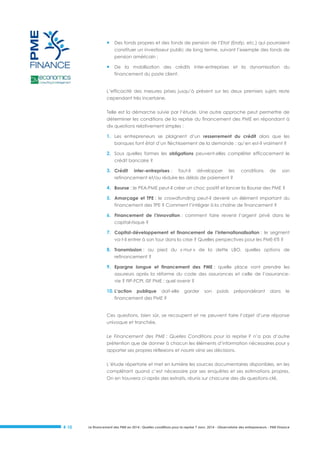 

Des fonds propres et des fonds de pension de l’Etat (Erafp, etc.) qui pourraient
constituer un investisseur public de long terme, suivant l’exemple des fonds de
pension américain ;



De la mobilisation des crédits inter-entreprises et la dynamisation du
financement du poste client.

L’efficacité des mesures prises jusqu’à présent sur les deux premiers sujets reste
cependant très incertaine.
Telle est la démarche suivie par l’étude. Une autre approche peut permettre de
déterminer les conditions de la reprise du financement des PME en répondant à
dix questions relativement simples :

1. Les entrepreneurs se plaignent d’un resserrement du crédit alors que les
banques font état d’un fléchissement de la demande : qu’en est-il vraiment ?

2. Sous quelles formes les obligations peuvent-elles compléter efficacement le
crédit bancaire ?

3. Crédit

inter-entreprises :

faut-il

développer

les

conditions

de

son

refinancement et/ou réduire les délais de paiement ?

4. Bourse : le PEA-PME peut-il créer un choc positif et lancer la Bourse des PME ?
5. Amorçage et TPE : le crowdfunding peut-il devenir un élément important du
financement des TPE ? Comment l’intégrer à la chaîne de financement ?

6. Financement de l’innovation : comment faire revenir l’argent privé dans le
capital-risque ?

7. Capital-développement et financement de l’internationalisation : le segment
va-t-il entrer à son tour dans la crise ? Quelles perspectives pour les PME-ETI ?

8. Transmission : au pied du « mur » de la dette LBO, quelles options de
refinancement ?

9. Epargne longue et financement des PME : quelle place vont prendre les
assureurs après la réforme du code des assurances et celle de l’assurancevie ? FIP-FCPI, ISF PME : quel avenir ?

10. L’action

publique

doit-elle

garder

son

poids

prépondérant

dans

le

financement des PME ?

Ces questions, bien sûr, se recoupent et ne peuvent faire l’objet d’une réponse
univoque et tranchée.
Le Financement des PME : Quelles Conditions pour la reprise ? n’a pas d’autre
prétention que de donner à chacun les éléments d’information nécessaires pour y
apporter ses propres réflexions et nourrir ainsi ses décisions.
L’étude répertorie et met en lumière les sources documentaires disponibles, en les
complétant quand c’est nécessaire par ses enquêtes et ses estimations propres.
On en trouvera ci-après des extraits, réunis sur chacune des dix questions-clé.

# 10

Le financement des PME en 2014 : Quelles conditions pour la reprise ? Janv. 2014 - Observatoire des entrepreneurs - PME Finance

 
