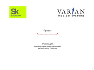 Проект
«…………………………»

ПРЕЗЕНТАЦИЯ,
прилагаемая к заявке на конкурс
Varian Start-up Challenge

1

 