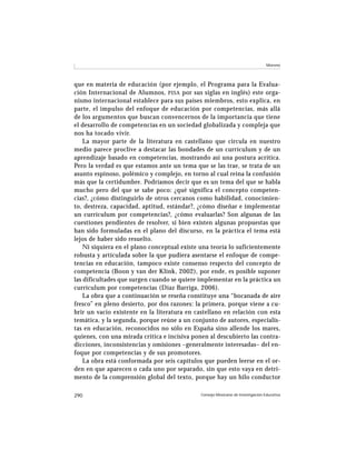 Moreno




que en materia de educación (por ejemplo, el Programa para la Evalua-
ción Internacional de Alumnos, PISA por sus siglas en inglés) este orga-
nismo internacional establece para sus países miembros, esto explica, en
parte, el impulso del enfoque de educación por competencias, más allá
de los argumentos que buscan convencernos de la importancia que tiene
el desarrollo de competencias en un sociedad globalizada y compleja que
nos ha tocado vivir.
    La mayor parte de la literatura en castellano que circula en nuestro
medio parece proclive a destacar las bondades de un currículum y de un
aprendizaje basado en competencias, mostrando así una postura acrítica.
Pero la verdad es que estamos ante un tema que se las trae, se trata de un
asunto espinoso, polémico y complejo, en torno al cual reina la confusión
más que la certidumbre. Podríamos decir que es un tema del que se habla
mucho pero del que se sabe poco: ¿qué significa el concepto competen-
cias?, ¿cómo distinguirlo de otros cercanos como habilidad, conocimien-
to, destreza, capacidad, aptitud, estándar?, ¿cómo diseñar e implementar
un currículum por competencias?, ¿cómo evaluarlas? Son algunas de las
cuestiones pendientes de resolver, si bien existen algunas propuestas que
han sido formuladas en el plano del discurso, en la práctica el tema está
lejos de haber sido resuelto.
    Ni siquiera en el plano conceptual existe una teoría lo suficientemente
robusta y articulada sobre la que pudiera asentarse el enfoque de compe-
tencias en educación, tampoco existe consenso respecto del concepto de
competencia (Boon y van der Klink, 2002), por ende, es posible suponer
las dificultades que surgen cuando se quiere implementar en la práctica un
currículum por competencias (Díaz Barriga, 2006).
    La obra que a continuación se reseña constituye una “bocanada de aire
fresco” en pleno desierto, por dos razones: la primera, porque viene a cu-
brir un vacío existente en la literatura en castellano en relación con esta
temática, y la segunda, porque reúne a un conjunto de autores, especialis-
tas en educación, reconocidos no sólo en España sino allende los mares,
quienes, con una mirada crítica e incisiva ponen al descubierto las contra-
dicciones, inconsistencias y omisiones –generalmente interesadas– del en-
foque por competencias y de sus promotores.
    La obra está conformada por seis capítulos que pueden leerse en el or-
den en que aparecen o cada uno por separado, sin que esto vaya en detri-
mento de la comprensión global del texto, porque hay un hilo conductor

290                                           Consejo Mexicano de Investigación Educativa
 