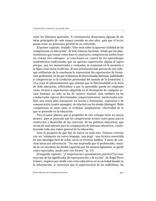 Competencias en educación: una mirada crítica




entre los distintos apartados. A continuación destacamos algunas de las
ideas principales de cada ensayo reunido en esta obra, para que el lector
pueda tener un panorama general de su contenido.
    El primer capítulo, titulado “Diez tesis sobre la aparente utilidad de las
competencias en educación”, de José Gimeno Sacristán, señala que los plan-
teamientos que toman como base el constructo competencias suelen tener
en común tres enfoques: a) reaccionan en contra de los aprendizajes
academicistas tradicionales que no aportan capacitación alguna al sujeto
porque, una vez memorizados y evaluados, se erosionan en la memoria o
se fijan como mera erudición; b) una orientación más precisa de este enfo-
que utilitarista de la enseñanza lo representan las experiencias de forma-
ción profesional, en las que el dominio de determinadas destrezas, habilidades
o competencias es la condición primordial del sentido de la formación; y
c) se trata de planteamientos que estiman que la funcionalidad es la meta
de toda educación, refiriéndose a que lo aprendido pueda ser empleado
como recurso o capacitación adquirida en el desempeño de cualquier ac-
ción humana, no sólo en las de carácter manual, sino también en las
conductuales (ejercer determinados comportamientos), intelectuales (uti-
lizar una teoría para interpretar un suceso o fenómeno), expresivas o de
comunicación (emitir mensajes), de relación con los demás (dialogar). Pedir
competencia en estos casos es reclamar, simplemente, efectividad de lo
que se pretende en la educación.
    Pero el autor plantea que el propósito de este enfoque tiene un mayor
alcance, pues se pretende que las competencias actúen como guías para la
confección y desarrollo de los currícula, de las políticas educativas; que
sirvan de instrumento para la comparación de sistemas educativos, consti-
tuyendo toda una visión general de la educación.
    Ante la pregunta de qué hay de nuevo en todo esto, Gimeno contesta
con un “solamente un nuevo lenguaje, una jerga”, una técnica convertida
en una ideología fácil de echar raíces en terrenos baldíos. Y antes de con-
cluir lanza una advertencia: “No nos sorprenda que el profesorado, cansa-
do de ver sucederse las modas expuestas por los mismos figurantes, se quede
como espectador, mudo ante este frenesí” (p. 57).
    El segundo capítulo: “¿Competencias o pensamiento práctico? La cons-
trucción de los significados de representación y de acción”, de Ángel Pérez
Gómez, empieza por aludir a los retos educativos en la sociedad basada en
la información, se menciona que la supervivencia de los individuos, las

Revista Mexicana de Investigación Educativa                               291
 