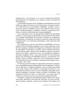Moreno




organizaciones y las naciones, en la era de la información depende,
sustancialmente, de la adquisición, uso, análisis, creación y comunicación
de información.
   Las demandas formativas de los ciudadanos contemporáneos son de tal
calibre que exigen reinventar la escuela de modo que sea capaz de estimu-
lar el desarrollo de los conocimientos, habilidades, actitudes, valores y
emociones, pues los ciudadanos cada vez más requieren convivir en con-
textos sociales heterogéneos, cambiantes, inciertos y saturados de infor-
mación, contextos caracterizados por la supercomplejidad.
   En este apartado se hace una interpretación holística del aprendizaje
relevante, la construcción de significados y la formación del conocimien-
to. Se señalan las finalidades de la escuela en términos de competencias
fundamentales, al tiempo que se aborda el concepto de competencias llave
o fundamentales, sus características principales y cómo seleccionar tales
competencias.
   Una competencia es más que conocimientos y habilidades, es la capa-
cidad de afrontar demandas complejas en un contexto particular, un sa-
ber hacer complejo, resultado de la integración, movilización y adecuación
de capacidades, conocimientos, actitudes, valores, utilizados eficazmen-
te en situaciones reales, afirma el autor. También se apoya en el proyecto
DeSeCo para definir competencia como “la capacidad de responder a
demandas complejas y llevar a cabo tareas diversas de forma adecuada.
Supone una combinación de habilidades prácticas, conocimientos, mo-
tivación, valores, actitudes, emociones y otros componentes sociales y
de comportamiento que se movilizan conjuntamente para lograr una ac-
ción eficaz” (pp. 77-78).
   En síntesis, para Pérez Gómez los rasgos diferenciales de las competen-
cias o capacidades humanas fundamentales serían los siguientes: constitu-
yen un “saber hacer” complejo y adaptativo, esto es, un saber que se aplica
no de forma mecánica sino reflexiva; es susceptible de adecuarse a una
diversidad de contextos y tiene un carácter integrador, abarcando conoci-
mientos, habilidades, emociones, valores y actitudes. En definitiva, toda
competencia incluye un “saber”, un “saber hacer” y un “querer hacer” en
contextos y situaciones concretos en función de propósitos deseados.
   Por último, se plantea la necesidad de introducir cambios en la concep-
ción, diseño, desarrollo y concreción del currículum, así como en las for-
mas de enseñar y aprender, a partir de este enfoque. Esto implica crear

292                                           Consejo Mexicano de Investigación Educativa
 
