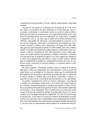 Moreno




competencias interpersonales y cívicas, espíritu emprendedor y expresión
cultural.
    A partir de este proyecto, la mayoría de los países de la OCDE , entre
los cuales se encuentran los que conforman la Unión Europea, han co-
menzado a reformular el currículum escolar en torno al controvertido y
poderoso concepto de competencias. Los rasgos diferenciales de las com-
petencias fundamentales serían los siguientes: un “saber hacer” complejo
y adaptativo, esto es, un saber que se aplica no de forma mecánica sino
reflexiva, susceptible de adecuarse a una diversidad de contextos y con
un carácter integrado, abarcando conocimientos, procedimientos, emo-
ciones, actitudes y valores, que evolucionan a lo largo de la vida. Ade-
más, para que una competencia pueda ser seleccionada como clave o básica,
DeSeCo considera que deberían cumplir algunas condiciones como con-
tribuir a obtener resultados de alto valor personal o social, poder apli-
carse a un amplio abanico de contextos y ámbitos relevantes, y permitir
a las personas que la adquieren superar con éxito exigencias complejas.
Es decir, las competencias son básicas o clave cuando resultan valiosas
para la totalidad de la población, independientemente del sexo, la con-
dición social y cultural y el entorno familiar, y se pueden aplicar a múl-
tiples contextos.
    El cuarto capítulo: “Obviando el debate sobre la cultura en el sistema
educativo: Cómo ser competentes sin conocimientos” es de la autoría de
Jurjo Torres; este sociólogo de la educación señala que la modernización
psicologicista de las políticas educativas ha propiciado que en educación
se deje al margen el análisis más crítico de los contenidos a enseñar y a
aprender en las escuelas, centrándose prioritariamente en las capacidades.
    La palabra “competencias” tiene un carácter polisémico y sus orígenes
se sitúan en la psicología conductista y en la teoría del capital humano.
Las reformas educativas basadas en competencias aparecen como el reme-
dio a una pobreza detectada en las prácticas de aula, en los modelos didácticos
con los que se viene trabajando. Pero se olvida tomar en cuenta las condi-
ciones en las que desempeña su trabajo un profesorado al que se le insta a
cambiar, pero sin llegar seriamente a implicarlo. Se trata de tentativas que
se promueven: a) sin tomar en cuenta sus culturas profesionales, las tradi-
ciones en las que lleva años socializándose como profesional de la educa-
ción; b) sin una auténtica carrera docente que sirva para estimular innovaciones;
c) con una cada vez más empobrecedora política de actualización del pro-

294                                              Consejo Mexicano de Investigación Educativa
 