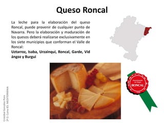 Queso Roncal

Cristóbal González Pons
2º D. Cuina IES. MEDITERRÀNIA

La leche para la elaboración del queso
Roncal, puede provenir de cualquier punto de
Navarra. Pero la elaboración y maduración de
los quesos deberá realizarse exclusivamente en
los siete municipios que conforman el Valle de
Roncal:
Uztarroz, Isaba, Urzainqui, Roncal, Garde, Vid
ángoz y Burgui

 