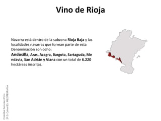Vino de Rioja

Cristóbal González Pons
2º D. Cuina IES. MEDITERRÀNIA

Navarra está dentro de la subzona Rioja Baja y las
localidades navarras que forman parte de esta
Denominación son ocho:
Andosilla, Aras, Azagra, Bargota, Sartaguda, Me
ndavia, San Adrián y Viana con un total de 6.220
hectáreas inscritas.

 