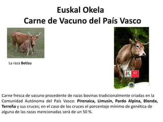 Euskal Okela
Carne de Vacuno del País Vasco

La raza Betizu

Carne fresca de vacuno procedente de razas bovinas tradicionalmente criadas en la
Comunidad Autónoma del País Vasco: Pirenaica, Limusín, Pardo Alpina, Blonda,
Terreña y sus cruces; en el caso de los cruces el porcentaje mínimo de genética de
alguna de las razas mencionadas será de un 50 %.

 