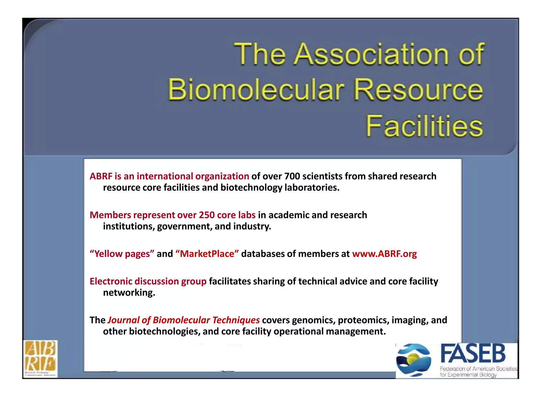 ABRF is an international organization of over 700 scientists from shared research
resource core facilities and biotechnology laboratories.
Members represent over 250 core labs in academic and research
institutions, government, and industry.
“Yellow pages” and “MarketPlace” databases of members at www.ABRF.org
Electronic discussion group facilitates sharing of technical advice and core facility
networking.
The Journal of Biomolecular Techniques covers genomics, proteomics, imaging, and
other biotechnologies, and core facility operational management.
