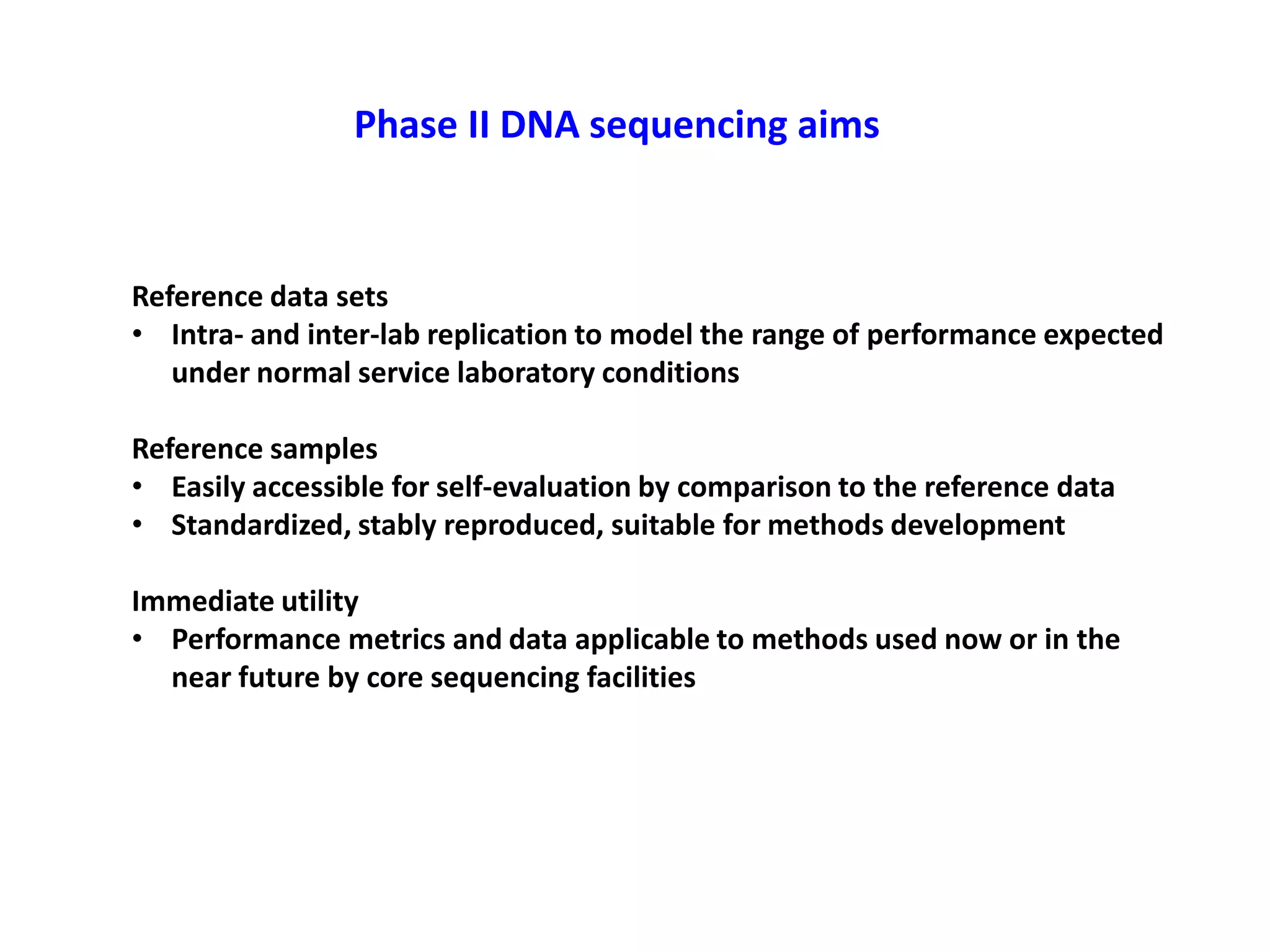 Phase II DNA sequencing aims
Reference data sets
• Intra- and inter-lab replication to model the range of performance expected
under normal service laboratory conditions
Reference samples
• Easily accessible for self-evaluation by comparison to the reference data
• Standardized, stably reproduced, suitable for methods development
Immediate utility
• Performance metrics and data applicable to methods used now or in the
near future by core sequencing facilities