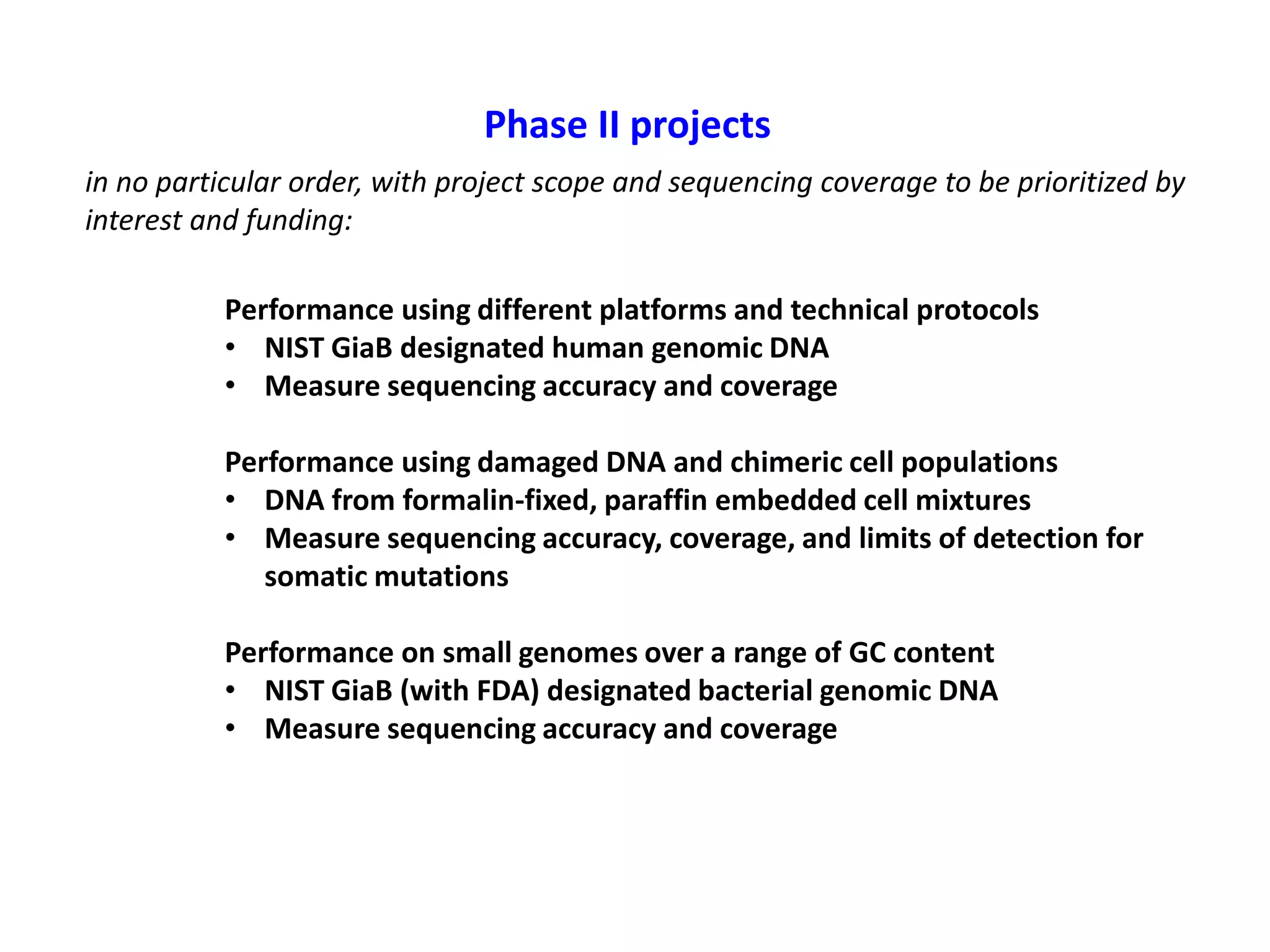 Phase II projects
in no particular order, with project scope and sequencing coverage to be prioritized by
interest and funding:
Performance using different platforms and technical protocols
• NIST GiaB designated human genomic DNA
• Measure sequencing accuracy and coverage
Performance using damaged DNA and chimeric cell populations
• DNA from formalin-fixed, paraffin embedded cell mixtures
• Measure sequencing accuracy, coverage, and limits of detection for
somatic mutations
Performance on small genomes over a range of GC content
• NIST GiaB (with FDA) designated bacterial genomic DNA
• Measure sequencing accuracy and coverage