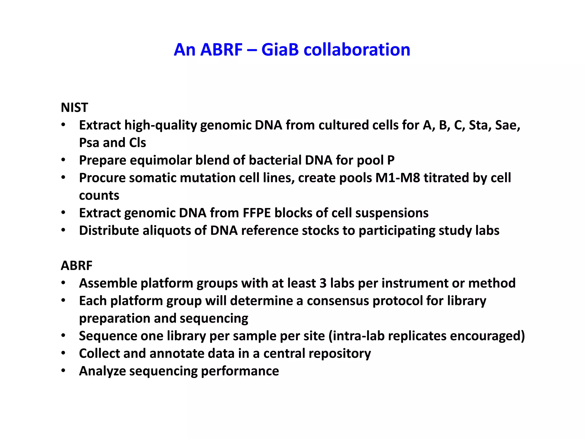 An ABRF – GiaB collaboration
NIST
• Extract high-quality genomic DNA from cultured cells for A, B, C, Sta, Sae,
Psa and Cls
• Prepare equimolar blend of bacterial DNA for pool P
• Procure somatic mutation cell lines, create pools M1-M8 titrated by cell
counts
• Extract genomic DNA from FFPE blocks of cell suspensions
• Distribute aliquots of DNA reference stocks to participating study labs
ABRF
• Assemble platform groups with at least 3 labs per instrument or method
• Each platform group will determine a consensus protocol for library
preparation and sequencing
• Sequence one library per sample per site (intra-lab replicates encouraged)
• Collect and annotate data in a central repository
• Analyze sequencing performance