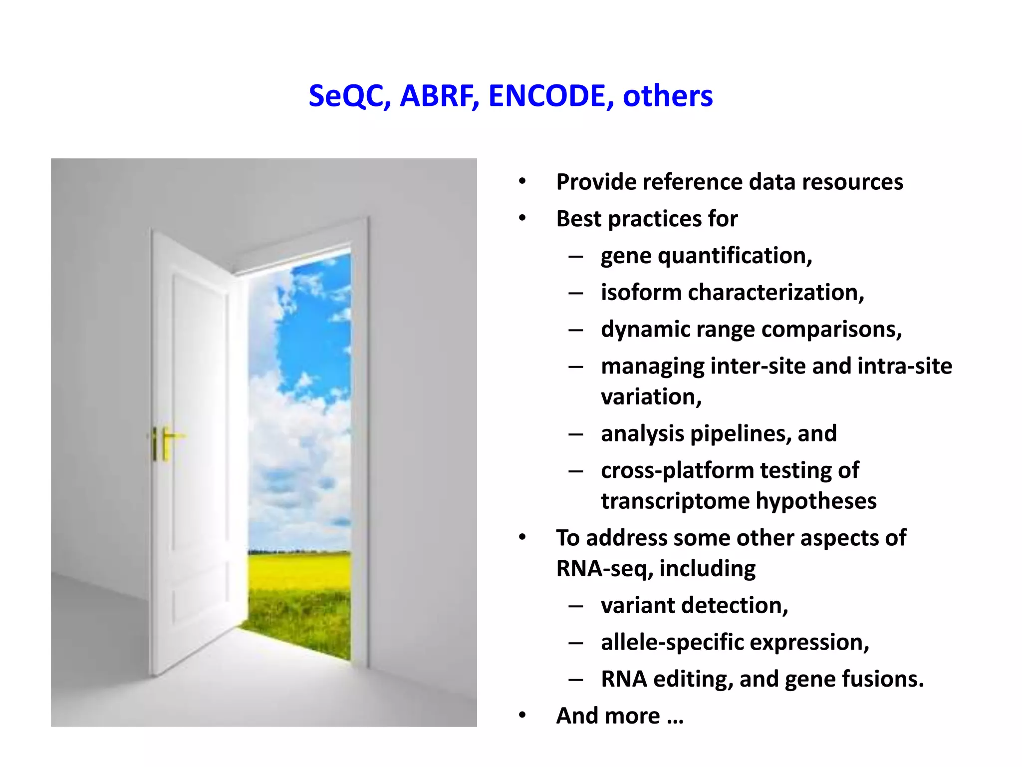 SeQC, ABRF, ENCODE, others
•
•
•
•
Provide reference data resources
Best practices for
– gene quantification,
– isoform characterization,
– dynamic range comparisons,
– managing inter-site and intra-site
variation,
– analysis pipelines, and
– cross-platform testing of
transcriptome hypotheses
To address some other aspects of
RNA-seq, including
– variant detection,
– allele-specific expression,
– RNA editing, and gene fusions.
And more …