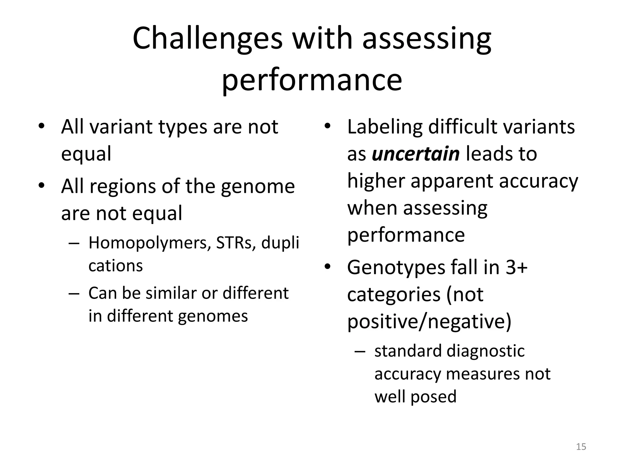 Challenges with assessing
performance
• All variant types are not
equal
• All regions of the genome
are not equal
– Homopolymers, STRs, dupli
cations
– Can be similar or different
in different genomes

• Labeling difficult variants
as uncertain leads to
higher apparent accuracy
when assessing
performance
• Genotypes fall in 3+
categories (not
positive/negative)
– standard diagnostic
accuracy measures not
well posed
15

 