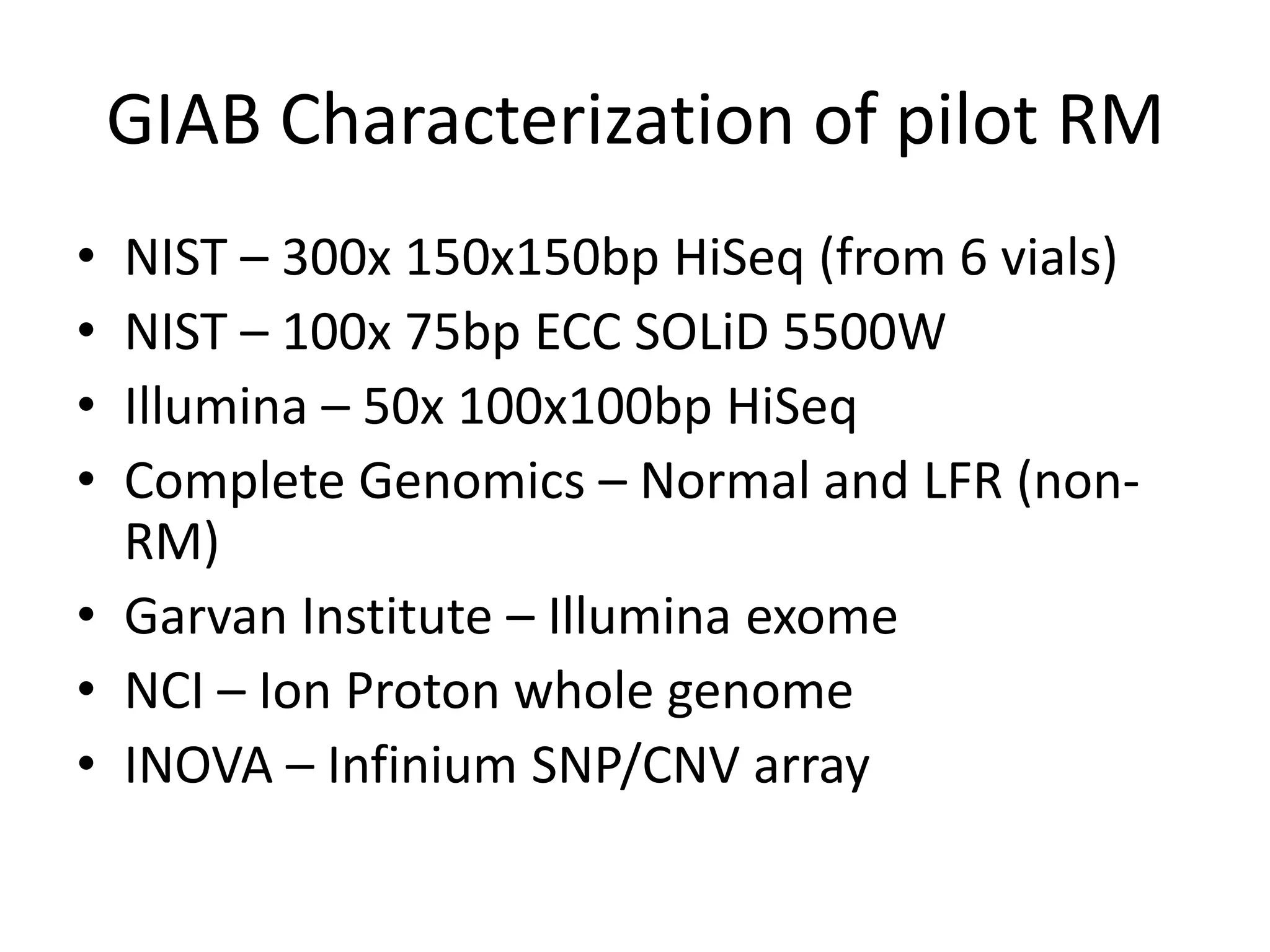 GIAB Characterization of pilot RM
•
•
•
•

NIST – 300x 150x150bp HiSeq (from 6 vials)
NIST – 100x 75bp ECC SOLiD 5500W
Illumina – 50x 100x100bp HiSeq
Complete Genomics – Normal and LFR (nonRM)
• Garvan Institute – Illumina exome
• NCI – Ion Proton whole genome
• INOVA – Infinium SNP/CNV array

 