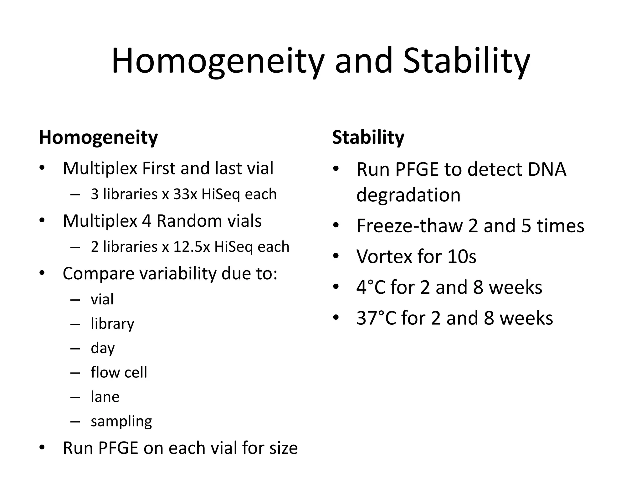 Homogeneity and Stability
Homogeneity
• Multiplex First and last vial
– 3 libraries x 33x HiSeq each

• Multiplex 4 Random vials
– 2 libraries x 12.5x HiSeq each

• Compare variability due to:
–
–
–
–
–
–

vial
library
day
flow cell
lane
sampling

• Run PFGE on each vial for size

Stability
• Run PFGE to detect DNA
degradation
• Freeze-thaw 2 and 5 times
• Vortex for 10s
• 4°C for 2 and 8 weeks
• 37°C for 2 and 8 weeks

 