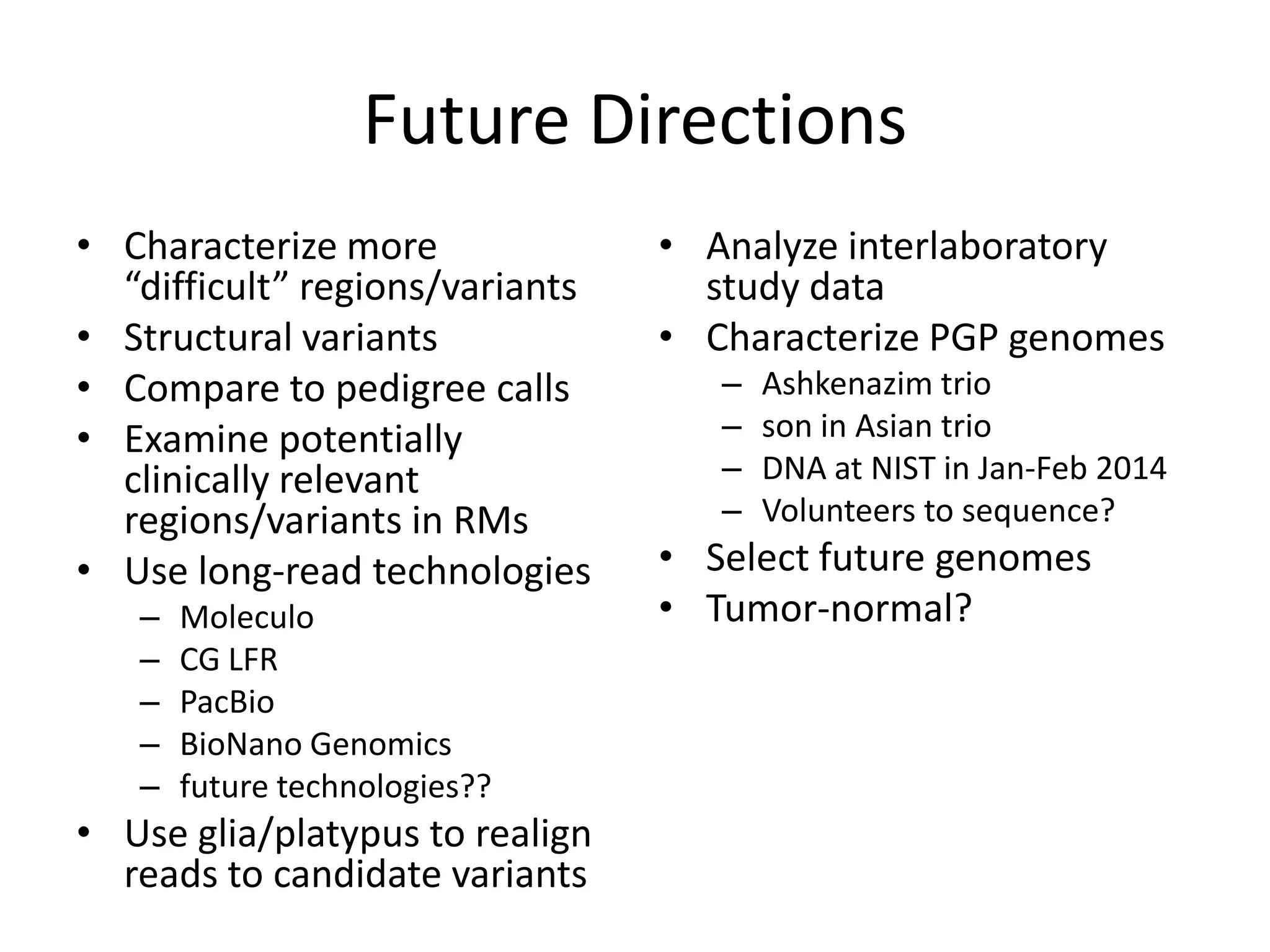 Future Directions
• Characterize more
“difficult” regions/variants
• Structural variants
• Compare to pedigree calls
• Examine potentially
clinically relevant
regions/variants in RMs
• Use long-read technologies
–
–
–
–
–

Moleculo
CG LFR
PacBio
BioNano Genomics
future technologies??

• Use glia/platypus to realign
reads to candidate variants

• Analyze interlaboratory
study data
• Characterize PGP genomes
–
–
–
–

Ashkenazim trio
son in Asian trio
DNA at NIST in Jan-Feb 2014
Volunteers to sequence?

• Select future genomes
• Tumor-normal?

 