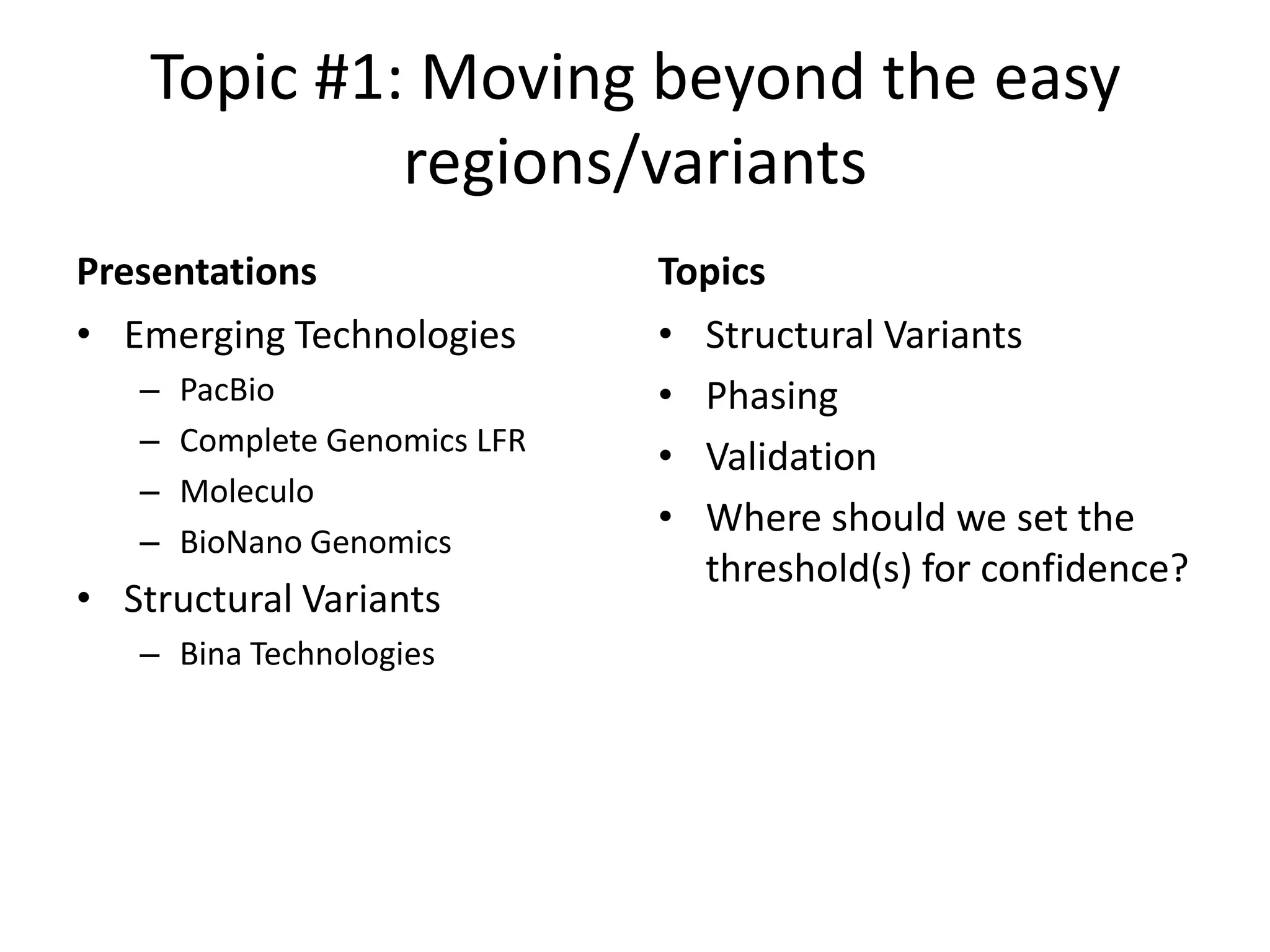Topic #1: Moving beyond the easy
regions/variants
Presentations
• Emerging Technologies
–
–
–
–

PacBio
Complete Genomics LFR
Moleculo
BioNano Genomics

• Structural Variants
– Bina Technologies

Topics
• Structural Variants
• Phasing
• Validation
• Where should we set the
threshold(s) for confidence?

 