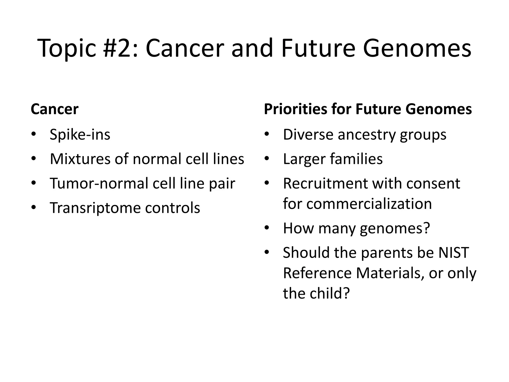 Topic #2: Cancer and Future Genomes
Cancer
• Spike-ins
• Mixtures of normal cell lines
• Tumor-normal cell line pair
• Transriptome controls

Priorities for Future Genomes
• Diverse ancestry groups
• Larger families
• Recruitment with consent
for commercialization
• How many genomes?
• Should the parents be NIST
Reference Materials, or only
the child?

 